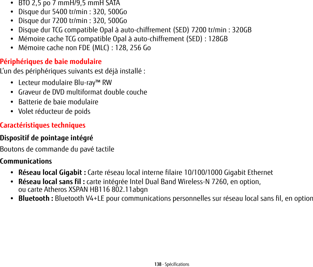 138 - Spécifications•BTO 2,5 po 7 mmH/9,5 mmH SATA•Disque dur 5400 tr/min : 320, 500Go•Disque dur 7200 tr/min : 320, 500Go•Disque dur TCG compatible Opal à auto-chiffrement (SED) 7200 tr/min: 320GB•Mémoire cache TCG compatible Opal à auto-chiffrement (SED): 128GB•Mémoire cache non FDE (MLC) : 128, 256 GoPériphériques de baie modulaireL’un des périphériques suivants est déjà installé: •Lecteur modulaire Blu-ray™ RW•Graveur de DVD multiformat double couche•Batterie de baie modulaire•Volet réducteur de poidsCaractéristiques techniquesDispositif de pointage intégré Boutons de commande du pavé tactileCommunications •Réseau local Gigabit : Carte réseau local interne filaire 10/100/1000 Gigabit Ethernet•Réseau local sans fil: carte intégrée Intel Dual Band Wireless-N 7260, en option, ou carte Atheros XSPAN HB116 802.11abgn•Bluetooth: Bluetooth V4+LE pour communications personnelles sur réseau local sans fil, en option 