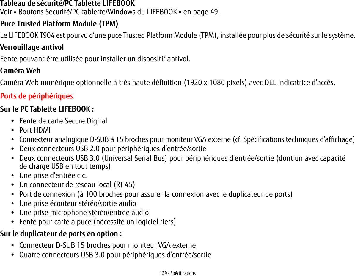 139 - SpécificationsTableau de sécurité/PC Tablette LIFEBOOK Voir «Boutons Sécurité/PC tablette/Windows du LIFEBOOK» en page 49.Puce Trusted Platform Module (TPM) Le LIFEBOOK T904 est pourvu d’une puce Trusted Platform Module (TPM), installée pour plus de sécurité sur le système.Verrouillage antivol Fente pouvant être utilisée pour installer un dispositif antivol.Caméra Web Caméra Web numérique optionnelle à très haute définition (1920 x 1080 pixels) avec DEL indicatrice d’accès.Ports de périphériquesSur le PC Tablette LIFEBOOK: •Fente de carte Secure Digital•Port HDMI•Connecteur analogique D-SUB à 15 broches pour moniteur VGA externe (cf. Spécifications techniques d’affichage)•Deux connecteurs USB 2.0 pour périphériques d’entrée/sortie•Deux connecteurs USB 3.0 (Universal Serial Bus) pour périphériques d’entrée/sortie (dont un avec capacité de charge USB en tout temps)•Une prise d’entrée c.c.•Un connecteur de réseau local (RJ-45)•Port de connexion (à 100 broches pour assurer la connexion avec le duplicateur de ports)•Une prise écouteur stéréo/sortie audio •Une prise microphone stéréo/entrée audio•Fente pour carte à puce (nécessite un logiciel tiers)Sur le duplicateur de ports en option : •Connecteur D-SUB 15 broches pour moniteur VGA externe•Quatre connecteurs USB 3.0 pour périphériques d’entrée/sortie