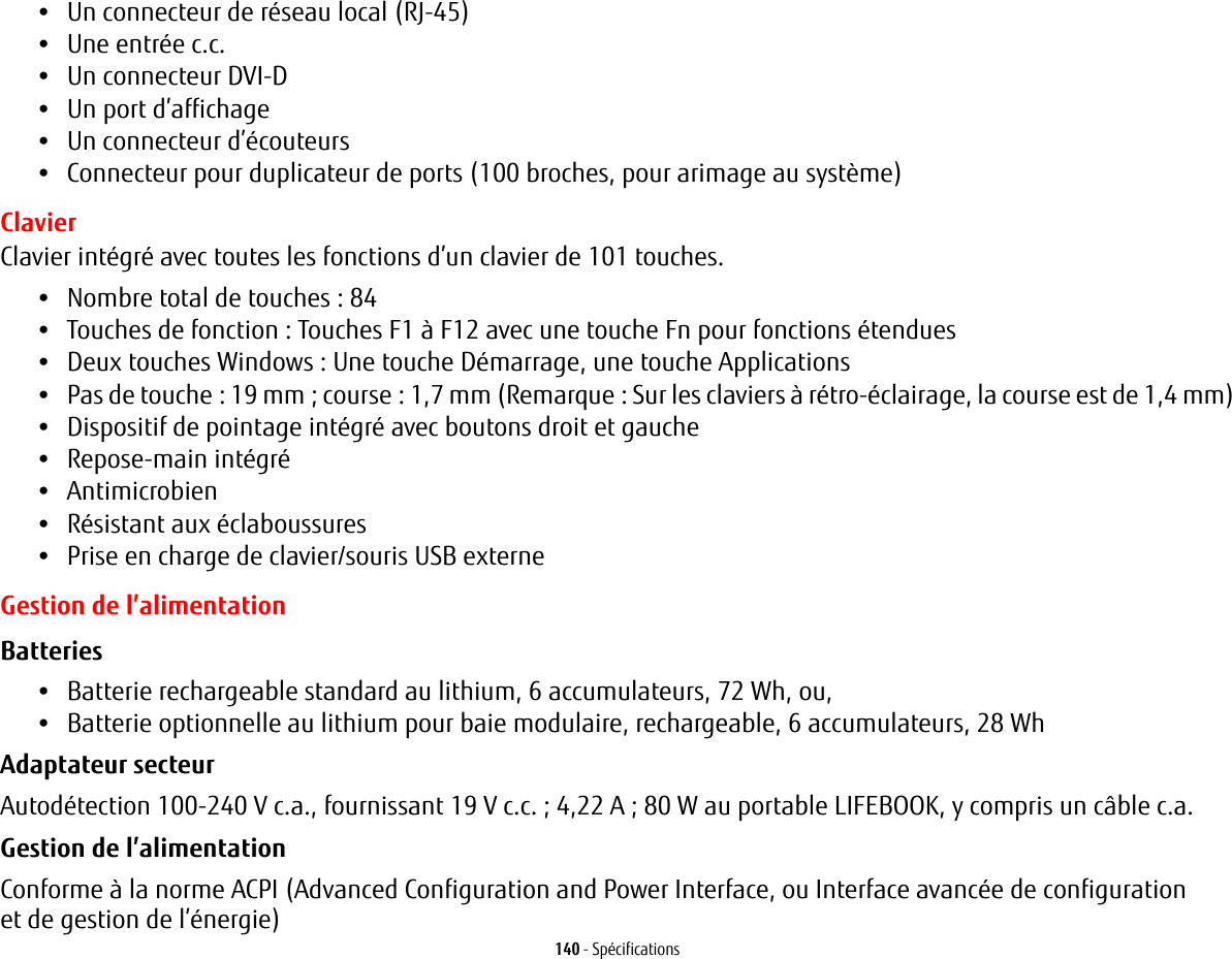 140 - Spécifications•Un connecteur de réseau local (RJ-45) •Une entrée c.c.•Un connecteur DVI-D•Un port d’affichage•Un connecteur d’écouteurs•Connecteur pour duplicateur de ports (100 broches, pour arimage au système)ClavierClavier intégré avec toutes les fonctions d’un clavier de 101 touches.•Nombre total de touches: 84•Touches de fonction: Touches F1 à F12 avec une touche Fn pour fonctions étendues•Deux touches Windows: Une touche Démarrage, une touche Applications •Pas de touche: 19 mm; course: 1,7 mm (Remarque: Sur les claviers à rétro-éclairage, la course est de 1,4 mm)•Dispositif de pointage intégré avec boutons droit et gauche•Repose-main intégré•Antimicrobien•Résistant aux éclaboussures•Prise en charge de clavier/souris USB externeGestion de l’alimentationBatteries •Batterie rechargeable standard au lithium, 6 accumulateurs, 72 Wh, ou, •Batterie optionnelle au lithium pour baie modulaire, rechargeable, 6 accumulateurs, 28 Wh Adaptateur secteur Autodétection 100-240 V c.a., fournissant 19 V c.c.; 4,22 A; 80 W au portable LIFEBOOK, y compris un câble c.a.Gestion de l’alimentation Conforme à la norme ACPI (Advanced Configuration and Power Interface, ou Interface avancée de configuration et de gestion de l’énergie)