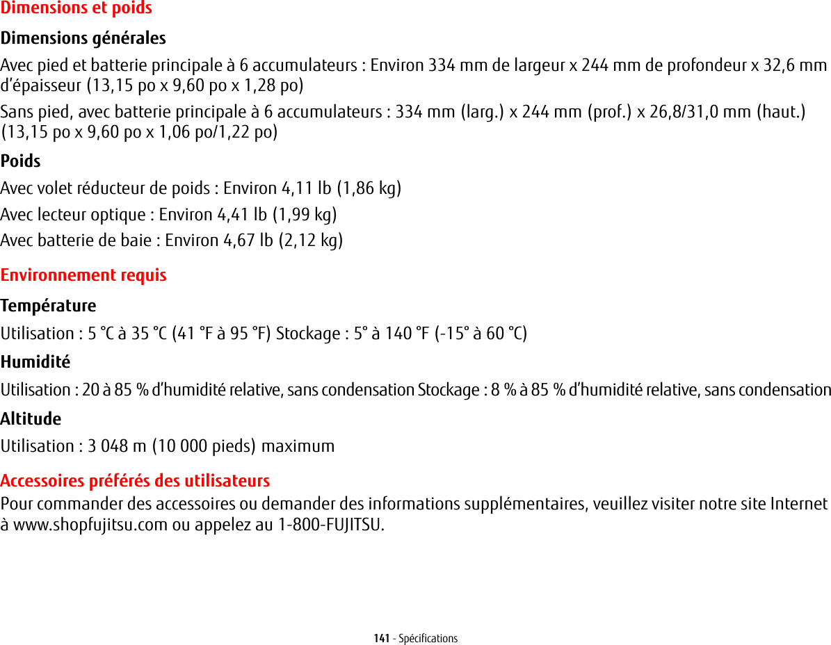 141 - SpécificationsDimensions et poidsDimensions générales Avec pied et batterie principale à 6 accumulateurs : Environ 334 mm de largeur x 244 mm de profondeur x 32,6 mm d’épaisseur (13,15 po x 9,60 po x 1,28 po)Sans pied, avec batterie principale à 6 accumulateurs : 334 mm (larg.) x 244 mm (prof.) x 26,8/31,0 mm (haut.) (13,15 po x 9,60 po x 1,06 po/1,22 po)Poids Avec volet réducteur de poids: Environ 4,11 lb (1,86 kg)Avec lecteur optique : Environ 4,41 lb (1,99 kg)Avec batterie de baie : Environ 4,67 lb (2,12 kg)Environnement requisTempérature Utilisation: 5°C à 35°C (41 °F à 95 °F) Stockage: 5° à 140 °F (-15° à 60°C)Humidité Utilisation: 20 à 85% d’humidité relative, sans condensation Stockage: 8% à 85% d’humidité relative, sans condensationAltitude Utilisation: 3 048 m (10 000 pieds) maximumAccessoires préférés des utilisateursPour commander des accessoires ou demander des informations supplémentaires, veuillez visiter notre site Internet à www.shopfujitsu.com ou appelez au 1-800-FUJITSU.