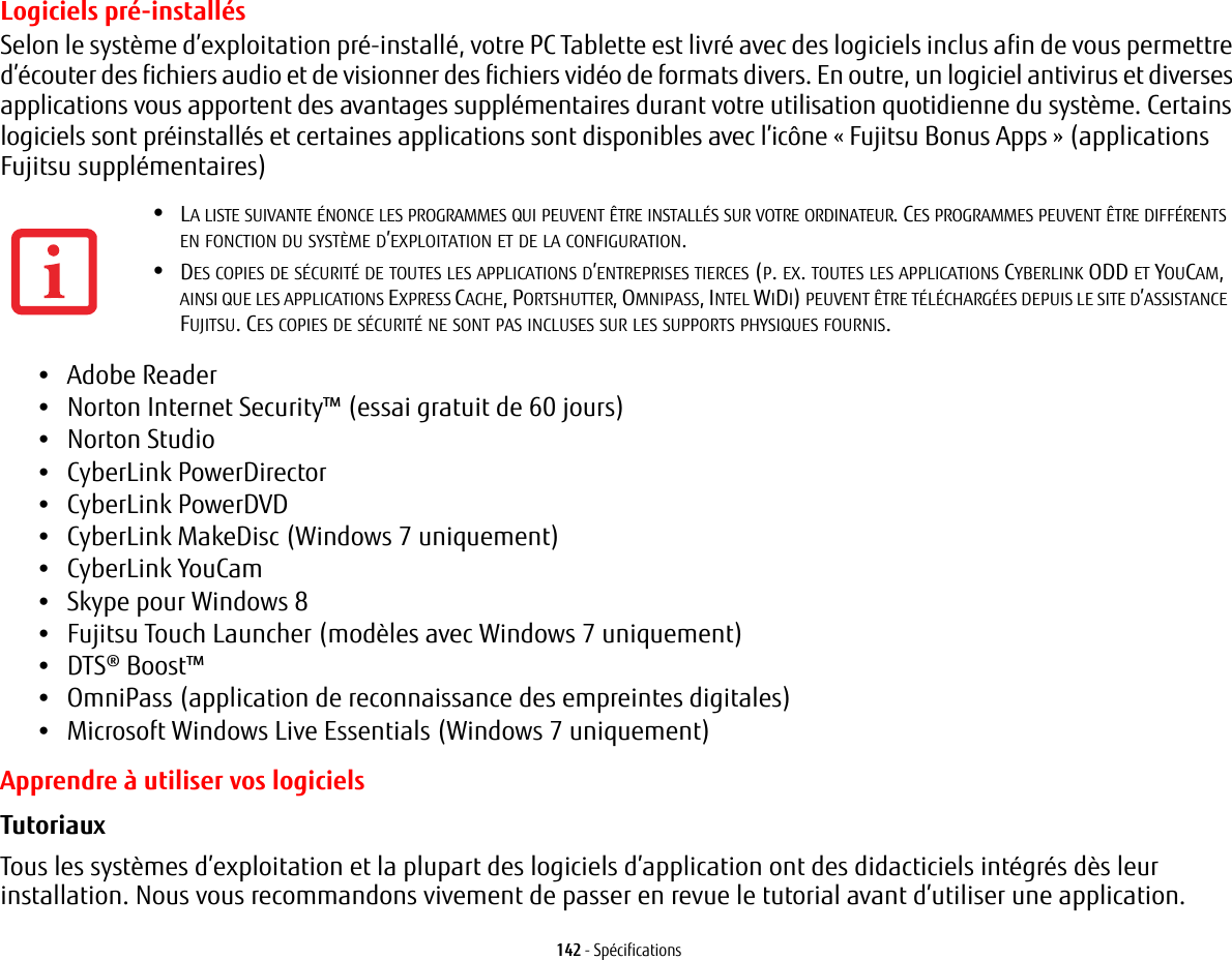 142 - SpécificationsLogiciels pré-installésSelon le système d’exploitation pré-installé, votre PC Tablette est livré avec des logiciels inclus afin de vous permettre d’écouter des fichiers audio et de visionner des fichiers vidéo de formats divers. En outre, un logiciel antivirus et diverses applications vous apportent des avantages supplémentaires durant votre utilisation quotidienne du système. Certains logiciels sont préinstallés et certaines applications sont disponibles avec l’icône «Fujitsu Bonus Apps» (applications Fujitsu supplémentaires) •Adobe Reader•Norton Internet Security™ (essai gratuit de 60 jours) •Norton Studio•CyberLink PowerDirector •CyberLink PowerDVD•CyberLink MakeDisc (Windows 7 uniquement)•CyberLink YouCam •Skype pour Windows 8•Fujitsu Touch Launcher (modèles avec Windows 7 uniquement)•DTS® Boost™•OmniPass (application de reconnaissance des empreintes digitales)•Microsoft Windows Live Essentials (Windows 7 uniquement)Apprendre à utiliser vos logicielsTutoriaux Tous les systèmes d’exploitation et la plupart des logiciels d’application ont des didacticiels intégrés dès leur installation. Nous vous recommandons vivement de passer en revue le tutorial avant d’utiliser une application.•LA LISTE SUIVANTE ÉNONCE LES PROGRAMMES QUI PEUVENT ÊTRE INSTALLÉS SUR VOTRE ORDINATEUR. CES PROGRAMMES PEUVENT ÊTRE DIFFÉRENTS EN FONCTION DU SYSTÈME D’EXPLOITATION ET DE LA CONFIGURATION.•DES COPIES DE SÉCURITÉ DE TOUTES LES APPLICATIONS D’ENTREPRISES TIERCES (P. EX. TOUTES LES APPLICATIONS CYBERLINK ODD ET YOUCAM, AINSI QUE LES APPLICATIONS EXPRESS CACHE, PORTSHUTTER, OMNIPASS, INTEL WIDI) PEUVENT ÊTRE TÉLÉCHARGÉES DEPUIS LE SITE D’ASSISTANCE FUJITSU. CES COPIES DE SÉCURITÉ NE SONT PAS INCLUSES SUR LES SUPPORTS PHYSIQUES FOURNIS.