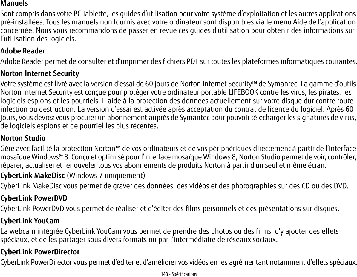 143 - SpécificationsManuels Sont compris dans votre PC Tablette, les guides d’utilisation pour votre système d’exploitation et les autres applications pré-installées. Tous les manuels non fournis avec votre ordinateur sont disponibles via le menu Aide de l’application concernée. Nous vous recommandons de passer en revue ces guides d’utilisation pour obtenir des informations sur l’utilisation des logiciels.Adobe Reader Adobe Reader permet de consulter et d’imprimer des fichiers PDF sur toutes les plateformes informatiques courantes.Norton Internet Security  Votre système est livré avec la version d’essai de 60 jours de Norton Internet Security™ de Symantec. La gamme d’outils Norton Internet Security est conçue pour protéger votre ordinateur portable LIFEBOOK contre les virus, les pirates, les logiciels espions et les pourriels. Il aide à la protection des données actuellement sur votre disque dur contre toute infection ou destruction. La version d’essai est activée après acceptation du contrat de licence du logiciel. Après 60 jours, vous devrez vous procurer un abonnement auprès de Symantec pour pouvoir télécharger les signatures de virus, de logiciels espions et de pourriel les plus récentes.Norton Studio Gère avec facilité la protection Norton™ de vos ordinateurs et de vos périphériques directement à partir de l’interface mosaïque Windows® 8. Conçu et optimisé pour l’interface mosaïque Windows 8, Norton Studio permet de voir, contrôler, réparer, actualiser et renouveler tous vos abonnements de produits Norton à partir d’un seul et même écran.CyberLink MakeDisc (Windows 7 uniquement)CyberLink MakeDisc vous permet de graver des données, des vidéos et des photographies sur des CD ou des DVD.CyberLink PowerDVD CyberLink PowerDVD vous permet de réaliser et d’éditer des films personnels et des présentations sur disques. CyberLink YouCam La webcam intégrée CyberLink YouCam vous permet de prendre des photos ou des films, d’y ajouter des effets spéciaux, et de les partager sous divers formats ou par l’intermédiaire de réseaux sociaux. CyberLink PowerDirector CyberLink PowerDirector vous permet d’éditer et d’améliorer vos vidéos en les agrémentant notamment d’effets spéciaux.