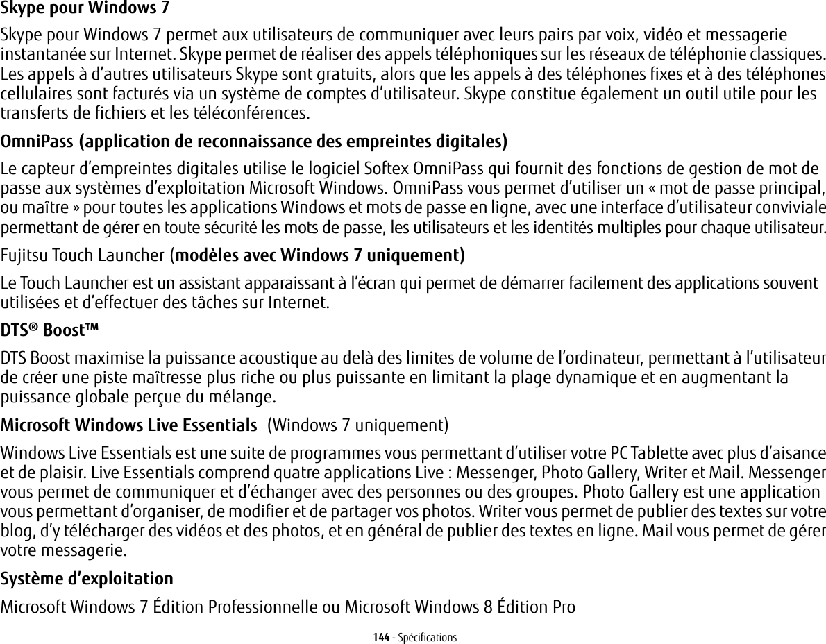 144 - SpécificationsSkype pour Windows 7Skype pour Windows 7 permet aux utilisateurs de communiquer avec leurs pairs par voix, vidéo et messagerie instantanée sur Internet. Skype permet de réaliser des appels téléphoniques sur les réseaux de téléphonie classiques. Les appels à d’autres utilisateurs Skype sont gratuits, alors que les appels à des téléphones fixes et à des téléphones cellulaires sont facturés via un système de comptes d’utilisateur. Skype constitue également un outil utile pour les transferts de fichiers et les téléconférences.OmniPass (application de reconnaissance des empreintes digitales) Le capteur d’empreintes digitales utilise le logiciel Softex OmniPass qui fournit des fonctions de gestion de mot de passe aux systèmes d’exploitation Microsoft Windows. OmniPass vous permet d’utiliser un «mot de passe principal, ou maître» pour toutes les applications Windows et mots de passe en ligne, avec une interface d’utilisateur conviviale permettant de gérer en toute sécurité les mots de passe, les utilisateurs et les identités multiples pour chaque utilisateur.Fujitsu Touch Launcher (modèles avec Windows 7 uniquement) Le Touch Launcher est un assistant apparaissant à l’écran qui permet de démarrer facilement des applications souvent utilisées et d’effectuer des tâches sur Internet.DTS® Boost™ DTS Boost maximise la puissance acoustique au delà des limites de volume de l’ordinateur, permettant à l’utilisateur de créer une piste maîtresse plus riche ou plus puissante en limitant la plage dynamique et en augmentant la puissance globale perçue du mélange.Microsoft Windows Live Essentials (Windows 7 uniquement)Windows Live Essentials est une suite de programmes vous permettant d’utiliser votre PC Tablette avec plus d’aisance et de plaisir. Live Essentials comprend quatre applications Live: Messenger, Photo Gallery, Writer et Mail. Messenger vous permet de communiquer et d’échanger avec des personnes ou des groupes. Photo Gallery est une application vous permettant d’organiser, de modifier et de partager vos photos. Writer vous permet de publier des textes sur votre blog, d’y télécharger des vidéos et des photos, et en général de publier des textes en ligne. Mail vous permet de gérer votre messagerie.Système d’exploitation Microsoft Windows 7 Édition Professionnelle ou Microsoft Windows 8 Édition Pro