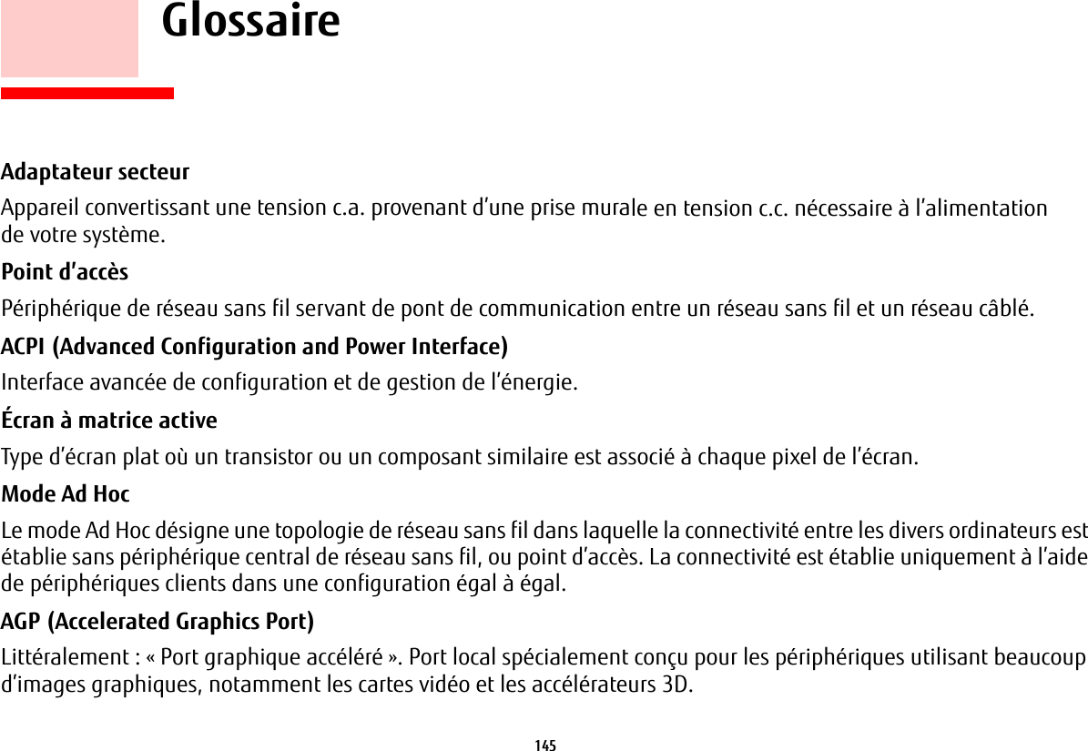 145     GlossaireGlossaireAdaptateur secteur Appareil convertissant une tension c.a. provenant d’une prise murale en tension c.c. nécessaire à l’alimentation de votre système.Point d’accès Périphérique de réseau sans fil servant de pont de communication entre un réseau sans fil et un réseau câblé. ACPI (Advanced Configuration and Power Interface) Interface avancée de configuration et de gestion de l’énergie.Écran à matrice active Type d’écran plat où un transistor ou un composant similaire est associé à chaque pixel de l’écran.Mode Ad Hoc Le mode Ad Hoc désigne une topologie de réseau sans fil dans laquelle la connectivité entre les divers ordinateurs est établie sans périphérique central de réseau sans fil, ou point d’accès. La connectivité est établie uniquement à l’aide de périphériques clients dans une configuration égal à égal.AGP (Accelerated Graphics Port) Littéralement: « Port graphique accéléré ». Port local spécialement conçu pour les périphériques utilisant beaucoup d’images graphiques, notamment les cartes vidéo et les accélérateurs 3D.