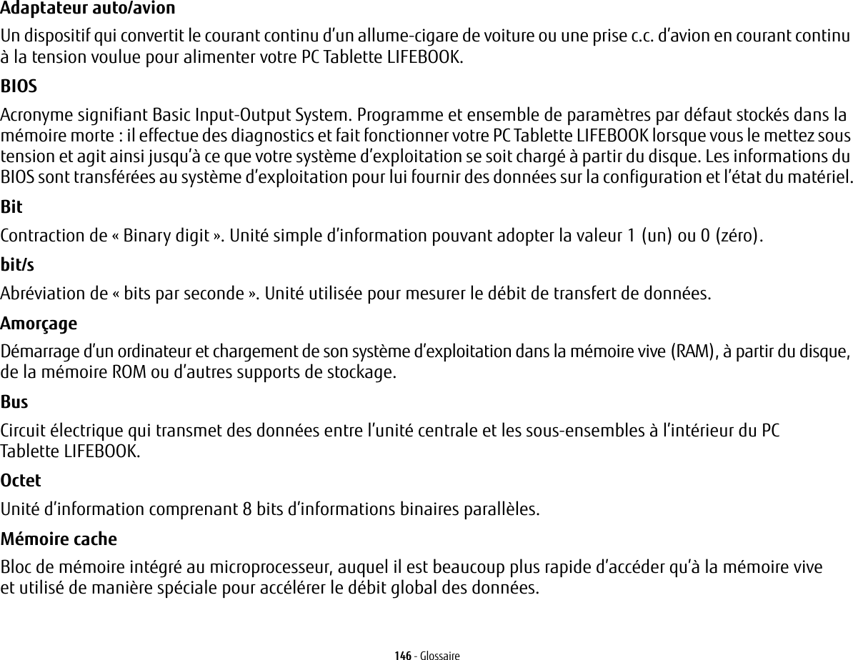 146 - GlossaireAdaptateur auto/avion Un dispositif qui convertit le courant continu d’un allume-cigare de voiture ou une prise c.c. d’avion en courant continu à la tension voulue pour alimenter votre PC Tablette LIFEBOOK.BIOS Acronyme signifiant Basic Input-Output System. Programme et ensemble de paramètres par défaut stockés dans la mémoire morte: il effectue des diagnostics et fait fonctionner votre PC Tablette LIFEBOOK lorsque vous le mettez sous tension et agit ainsi jusqu’à ce que votre système d’exploitation se soit chargé à partir du disque. Les informations du BIOS sont transférées au système d’exploitation pour lui fournir des données sur la configuration et l’état du matériel.Bit Contraction de « Binary digit ». Unité simple d’information pouvant adopter la valeur 1 (un) ou 0 (zéro).bit/s Abréviation de « bits par seconde ». Unité utilisée pour mesurer le débit de transfert de données.Amorçage Démarrage d’un ordinateur et chargement de son système d’exploitation dans la mémoire vive (RAM), à partir du disque, de la mémoire ROM ou d’autres supports de stockage.Bus Circuit électrique qui transmet des données entre l’unité centrale et les sous-ensembles à l’intérieur du PC Tablette LIFEBOOK.Octet Unité d’information comprenant 8 bits d’informations binaires parallèles.Mémoire cache Bloc de mémoire intégré au microprocesseur, auquel il est beaucoup plus rapide d’accéder qu’à la mémoire vive et utilisé de manière spéciale pour accélérer le débit global des données.