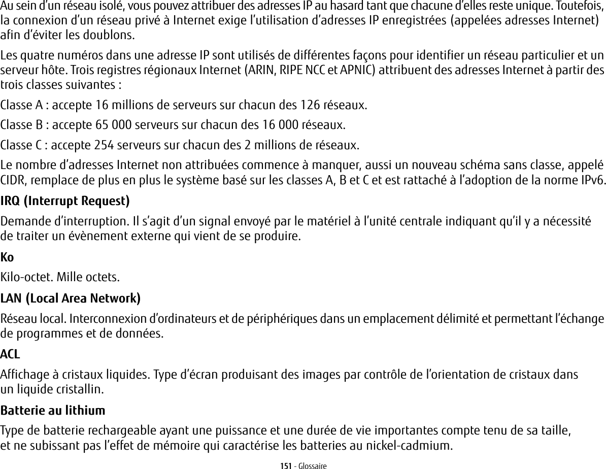 151 - GlossaireAu sein d’un réseau isolé, vous pouvez attribuer des adresses IP au hasard tant que chacune d’elles reste unique. Toutefois, la connexion d’un réseau privé à Internet exige l’utilisation d’adresses IP enregistrées (appelées adresses Internet) afin d’éviter les doublons. Les quatre numéros dans une adresse IP sont utilisés de différentes façons pour identifier un réseau particulier et un serveur hôte. Trois registres régionaux Internet (ARIN, RIPE NCC et APNIC) attribuent des adresses Internet à partir des trois classes suivantes: Classe A : accepte 16 millions de serveurs sur chacun des 126 réseaux. Classe B : accepte 65 000 serveurs sur chacun des 16 000 réseaux. Classe C : accepte 254 serveurs sur chacun des 2 millions de réseaux. Le nombre d’adresses Internet non attribuées commence à manquer, aussi un nouveau schéma sans classe, appelé CIDR, remplace de plus en plus le système basé sur les classes A, B et C et est rattaché à l’adoption de la norme IPv6.IRQ (Interrupt Request) Demande d’interruption. Il s’agit d’un signal envoyé par le matériel à l’unité centrale indiquant qu’il y a nécessité de traiter un évènement externe qui vient de se produire.Ko  Kilo-octet. Mille octets.LAN (Local Area Network) Réseau local. Interconnexion d’ordinateurs et de périphériques dans un emplacement délimité et permettant l’échange de programmes et de données.ACL Affichage à cristaux liquides. Type d’écran produisant des images par contrôle de l’orientation de cristaux dans un liquide cristallin.Batterie au lithium Type de batterie rechargeable ayant une puissance et une durée de vie importantes compte tenu de sa taille, et ne subissant pas l’effet de mémoire qui caractérise les batteries au nickel-cadmium.