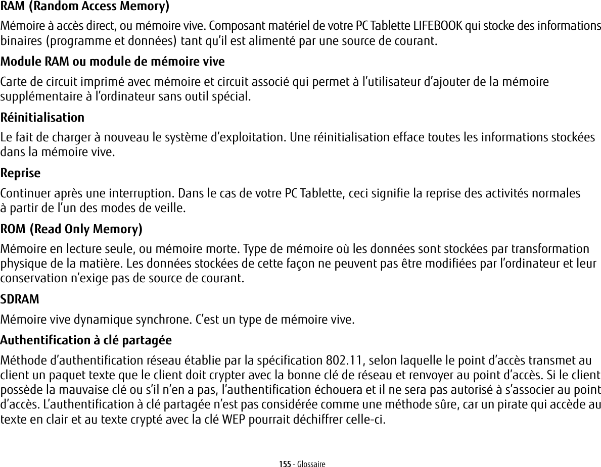 155 - GlossaireRAM (Random Access Memory) Mémoire à accès direct, ou mémoire vive. Composant matériel de votre PC Tablette LIFEBOOK qui stocke des informations binaires (programme et données) tant qu’il est alimenté par une source de courant.Module RAM ou module de mémoire vive Carte de circuit imprimé avec mémoire et circuit associé qui permet à l’utilisateur d’ajouter de la mémoire supplémentaire à l’ordinateur sans outil spécial.Réinitialisation Le fait de charger à nouveau le système d’exploitation. Une réinitialisation efface toutes les informations stockées dans la mémoire vive.Reprise Continuer après une interruption. Dans le cas de votre PC Tablette, ceci signifie la reprise des activités normales à partir de l’un des modes de veille.ROM (Read Only Memory) Mémoire en lecture seule, ou mémoire morte. Type de mémoire où les données sont stockées par transformation physique de la matière. Les données stockées de cette façon ne peuvent pas être modifiées par l’ordinateur et leur conservation n’exige pas de source de courant.SDRAM Mémoire vive dynamique synchrone. C’est un type de mémoire vive.Authentification à clé partagée Méthode d’authentification réseau établie par la spécification 802.11, selon laquelle le point d’accès transmet au client un paquet texte que le client doit crypter avec la bonne clé de réseau et renvoyer au point d’accès. Si le client possède la mauvaise clé ou s’il n’en a pas, l’authentification échouera et il ne sera pas autorisé à s’associer au point d’accès. L’authentification à clé partagée n’est pas considérée comme une méthode sûre, car un pirate qui accède au texte en clair et au texte crypté avec la clé WEP pourrait déchiffrer celle-ci.