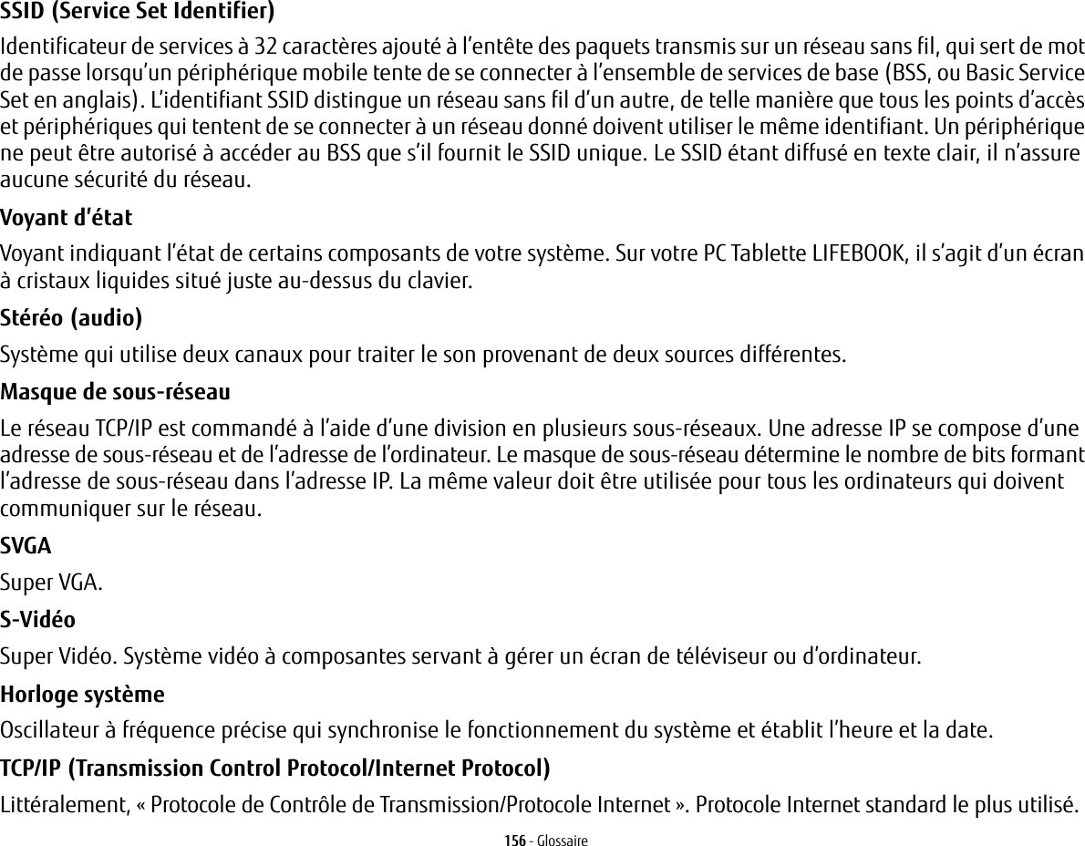 156 - GlossaireSSID (Service Set Identifier) Identificateur de services à 32 caractères ajouté à l’entête des paquets transmis sur un réseau sans fil, qui sert de mot de passe lorsqu’un périphérique mobile tente de se connecter à l’ensemble de services de base (BSS, ou Basic Service Set en anglais). L’identifiant SSID distingue un réseau sans fil d’un autre, de telle manière que tous les points d’accès et périphériques qui tentent de se connecter à un réseau donné doivent utiliser le même identifiant. Un périphérique ne peut être autorisé à accéder au BSS que s’il fournit le SSID unique. Le SSID étant diffusé en texte clair, il n’assure aucune sécurité du réseau. Voyant d’état Voyant indiquant l’état de certains composants de votre système. Sur votre PC Tablette LIFEBOOK, il s’agit d’un écran à cristaux liquides situé juste au-dessus du clavier.Stéréo (audio) Système qui utilise deux canaux pour traiter le son provenant de deux sources différentes.Masque de sous-réseau Le réseau TCP/IP est commandé à l’aide d’une division en plusieurs sous-réseaux. Une adresse IP se compose d’une adresse de sous-réseau et de l’adresse de l’ordinateur. Le masque de sous-réseau détermine le nombre de bits formant l’adresse de sous-réseau dans l’adresse IP. La même valeur doit être utilisée pour tous les ordinateurs qui doivent communiquer sur le réseau.SVGA Super VGA.S-Vidéo Super Vidéo. Système vidéo à composantes servant à gérer un écran de téléviseur ou d’ordinateur.Horloge système Oscillateur à fréquence précise qui synchronise le fonctionnement du système et établit l’heure et la date.TCP/IP (Transmission Control Protocol/Internet Protocol) Littéralement, «Protocole de Contrôle de Transmission/Protocole Internet». Protocole Internet standard le plus utilisé.