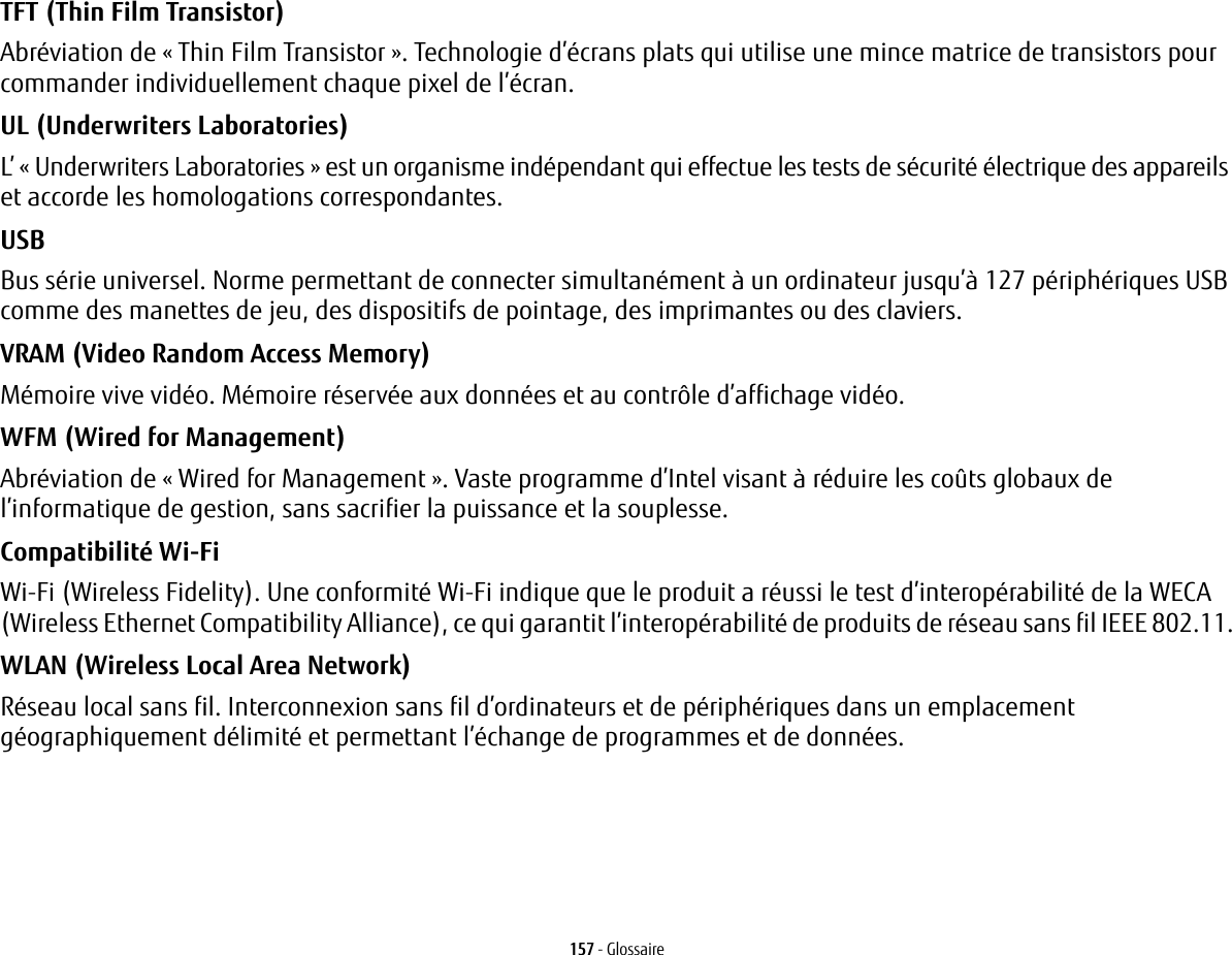 157 - GlossaireTFT (Thin Film Transistor) Abréviation de « Thin Film Transistor». Technologie d’écrans plats qui utilise une mince matrice de transistors pour commander individuellement chaque pixel de l’écran.UL (Underwriters Laboratories) L’ «Underwriters Laboratories» est un organisme indépendant qui effectue les tests de sécurité électrique des appareils et accorde les homologations correspondantes.USB Bus série universel. Norme permettant de connecter simultanément à un ordinateur jusqu’à 127 périphériques USB comme des manettes de jeu, des dispositifs de pointage, des imprimantes ou des claviers.VRAM (Video Random Access Memory) Mémoire vive vidéo. Mémoire réservée aux données et au contrôle d’affichage vidéo.WFM (Wired for Management) Abréviation de « Wired for Management ». Vaste programme d’Intel visant à réduire les coûts globaux de l’informatique de gestion, sans sacrifier la puissance et la souplesse.Compatibilité Wi-Fi Wi-Fi (Wireless Fidelity). Une conformité Wi-Fi indique que le produit a réussi le test d’interopérabilité de la WECA (Wireless Ethernet Compatibility Alliance), ce qui garantit l’interopérabilité de produits de réseau sans fil IEEE 802.11.WLAN (Wireless Local Area Network) Réseau local sans fil. Interconnexion sans fil d’ordinateurs et de périphériques dans un emplacement géographiquement délimité et permettant l’échange de programmes et de données.