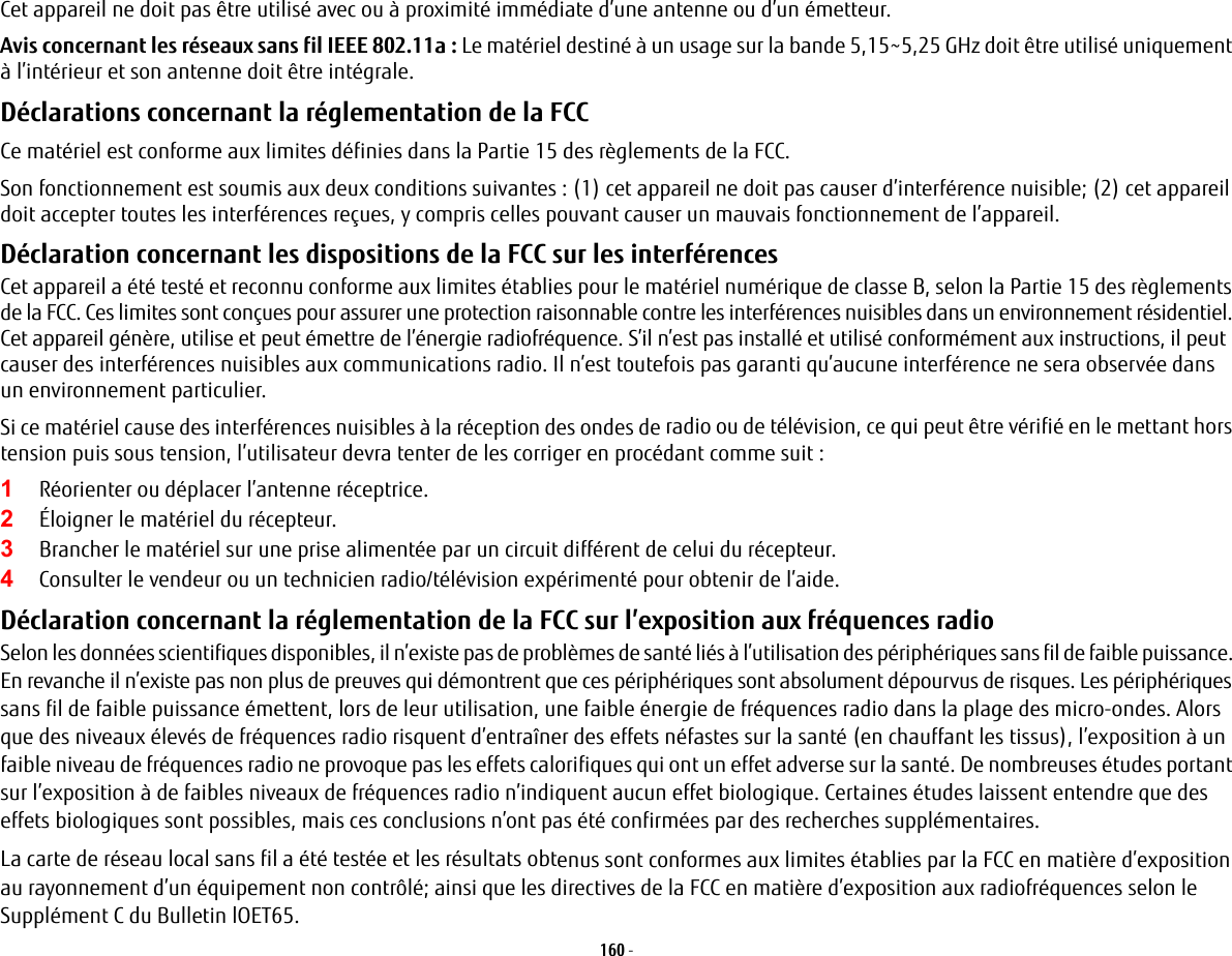 160 - Cet appareil ne doit pas être utilisé avec ou à proximité immédiate d’une antenne ou d’un émetteur.Avis concernant les réseaux sans fil IEEE 802.11a: Le matériel destiné à un usage sur la bande 5,15~5,25 GHz doit être utilisé uniquement à l’intérieur et son antenne doit être intégrale.Déclarations concernant la réglementation de la FCC Ce matériel est conforme aux limites définies dans la Partie 15 des règlements de la FCC.Son fonctionnement est soumis aux deux conditions suivantes: (1) cet appareil ne doit pas causer d’interférence nuisible; (2) cet appareil doit accepter toutes les interférences reçues, y compris celles pouvant causer un mauvais fonctionnement de l’appareil.Déclaration concernant les dispositions de la FCC sur les interférences Cet appareil a été testé et reconnu conforme aux limites établies pour le matériel numérique de classe B, selon la Partie 15 des règlements de la FCC. Ces limites sont conçues pour assurer une protection raisonnable contre les interférences nuisibles dans un environnement résidentiel. Cet appareil génère, utilise et peut émettre de l’énergie radiofréquence. S’il n’est pas installé et utilisé conformément aux instructions, il peut causer des interférences nuisibles aux communications radio. Il n’est toutefois pas garanti qu’aucune interférence ne sera observée dans un environnement particulier.Si ce matériel cause des interférences nuisibles à la réception des ondes de radio ou de télévision, ce qui peut être vérifié en le mettant hors tension puis sous tension, l’utilisateur devra tenter de les corriger en procédant comme suit:1Réorienter ou déplacer l’antenne réceptrice.2Éloigner le matériel du récepteur.3Brancher le matériel sur une prise alimentée par un circuit différent de celui du récepteur.4Consulter le vendeur ou un technicien radio/télévision expérimenté pour obtenir de l’aide.Déclaration concernant la réglementation de la FCC sur l’exposition aux fréquences radio Selon les données scientifiques disponibles, il n’existe pas de problèmes de santé liés à l’utilisation des périphériques sans fil de faible puissance. En revanche il n’existe pas non plus de preuves qui démontrent que ces périphériques sont absolument dépourvus de risques. Les périphériques sans fil de faible puissance émettent, lors de leur utilisation, une faible énergie de fréquences radio dans la plage des micro-ondes. Alors que des niveaux élevés de fréquences radio risquent d’entraîner des effets néfastes sur la santé (en chauffant les tissus), l’exposition à un faible niveau de fréquences radio ne provoque pas les effets calorifiques qui ont un effet adverse sur la santé. De nombreuses études portant sur l’exposition à de faibles niveaux de fréquences radio n’indiquent aucun effet biologique. Certaines études laissent entendre que des effets biologiques sont possibles, mais ces conclusions n’ont pas été confirmées par des recherches supplémentaires. La carte de réseau local sans fil a été testée et les résultats obtenus sont conformes aux limites établies par la FCC en matière d’exposition au rayonnement d’un équipement non contrôlé; ainsi que les directives de la FCC en matière d’exposition aux radiofréquences selon le Supplément C du Bulletin lOET65.