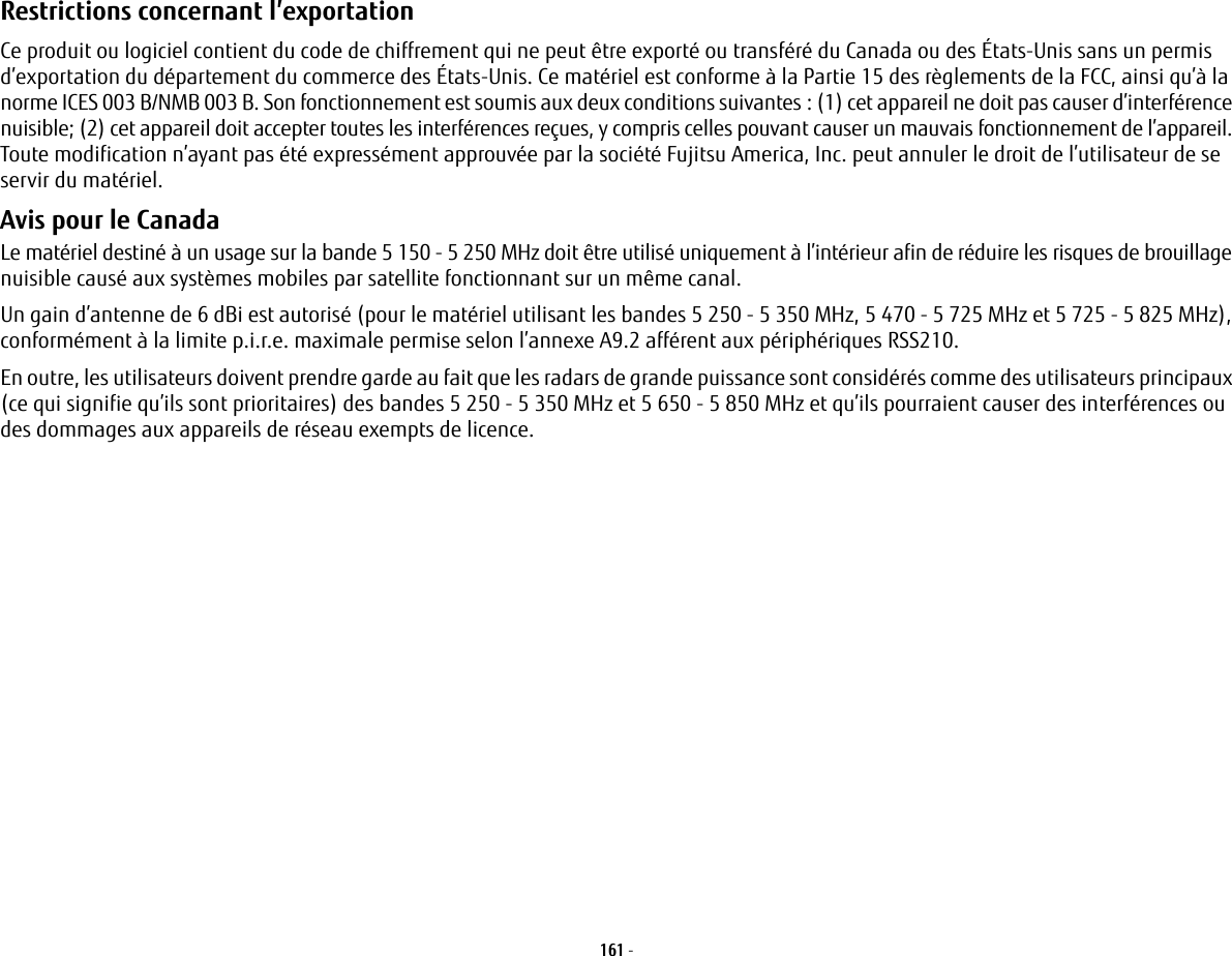 161 - Restrictions concernant l’exportation Ce produit ou logiciel contient du code de chiffrement qui ne peut être exporté ou transféré du Canada ou des États-Unis sans un permis d’exportation du département du commerce des États-Unis. Ce matériel est conforme à la Partie 15 des règlements de la FCC, ainsi qu’à la norme ICES 003 B/NMB 003 B. Son fonctionnement est soumis aux deux conditions suivantes: (1) cet appareil ne doit pas causer d’interférence nuisible; (2) cet appareil doit accepter toutes les interférences reçues, y compris celles pouvant causer un mauvais fonctionnement de l’appareil. Toute modification n’ayant pas été expressément approuvée par la société Fujitsu America, Inc. peut annuler le droit de l’utilisateur de se servir du matériel.Avis pour le Canada Le matériel destiné à un usage sur la bande 5 150 - 5 250 MHz doit être utilisé uniquement à l’intérieur afin de réduire les risques de brouillage nuisible causé aux systèmes mobiles par satellite fonctionnant sur un même canal.Un gain d’antenne de 6 dBi est autorisé (pour le matériel utilisant les bandes 5 250 - 5 350 MHz, 5 470 - 5 725 MHz et 5 725 - 5 825 MHz), conformément à la limite p.i.r.e. maximale permise selon l’annexe A9.2 afférent aux périphériques RSS210.En outre, les utilisateurs doivent prendre garde au fait que les radars de grande puissance sont considérés comme des utilisateurs principaux (ce qui signifie qu’ils sont prioritaires) des bandes 5 250 - 5 350 MHz et 5 650 - 5 850 MHz et qu’ils pourraient causer des interférences ou des dommages aux appareils de réseau exempts de licence.