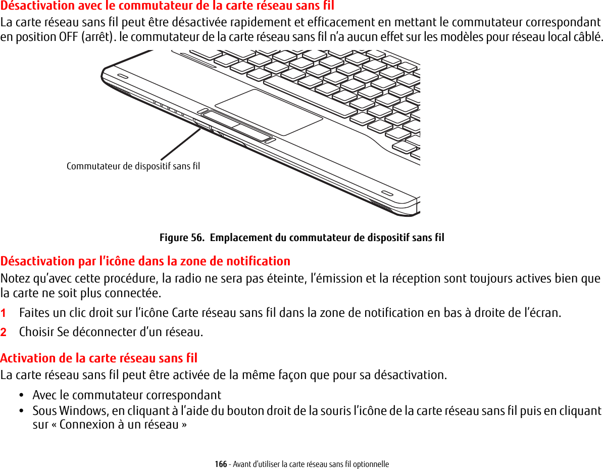 166 - Avant d’utiliser la carte réseau sans fil optionnelleDésactivation avec le commutateur de la carte réseau sans filLa carte réseau sans fil peut être désactivée rapidement et efficacement en mettant le commutateur correspondant en position OFF (arrêt). le commutateur de la carte réseau sans fil n’a aucun effet sur les modèles pour réseau local câblé.Commutateur de dispositif sans filFigure 56.  Emplacement du commutateur de dispositif sans filDésactivation par l’icône dans la zone de notificationNotez qu’avec cette procédure, la radio ne sera pas éteinte, l’émission et la réception sont toujours actives bien que la carte ne soit plus connectée.1Faites un clic droit sur l’icône Carte réseau sans fil dans la zone de notification en bas à droite de l’écran.2Choisir Se déconnecter d’un réseau.Activation de la carte réseau sans filLa carte réseau sans fil peut être activée de la même façon que pour sa désactivation.•Avec le commutateur correspondant•Sous Windows, en cliquant à l’aide du bouton droit de la souris l’icône de la carte réseau sans fil puis en cliquant sur «Connexion à un réseau»