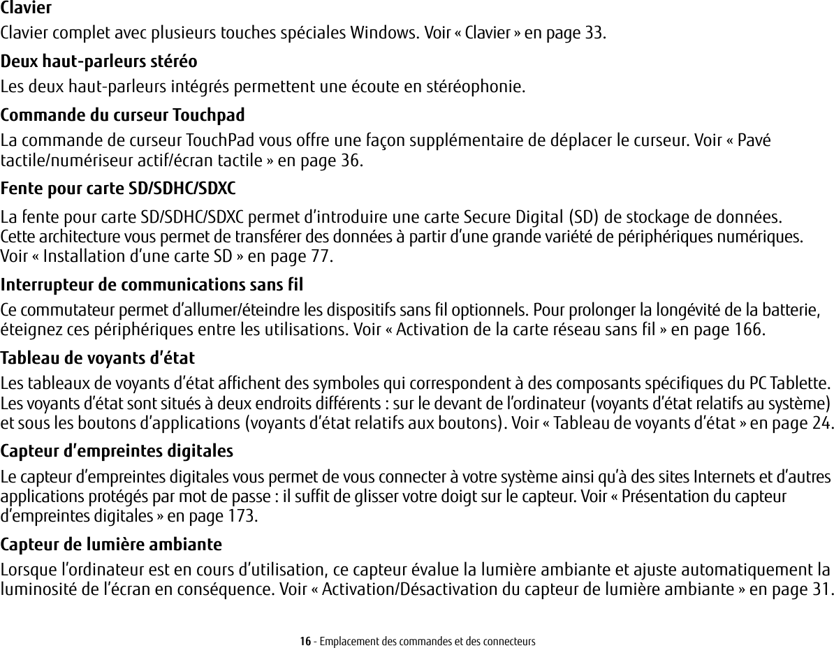 16 - Emplacement des commandes et des connecteursClavier Clavier complet avec plusieurs touches spéciales Windows. Voir «Clavier» en page 33.Deux haut-parleurs stéréo Les deux haut-parleurs intégrés permettent une écoute en stéréophonie.Commande du curseur Touchpad La commande de curseur TouchPad vous offre une façon supplémentaire de déplacer le curseur. Voir «Pavé tactile/numériseur actif/écran tactile» en page 36.Fente pour carte SD/SDHC/SDXC La fente pour carte SD/SDHC/SDXC permet d’introduire une carte Secure Digital (SD) de stockage de données. Cette architecture vous permet de transférer des données à partir d’une grande variété de périphériques numériques. Voir «Installation d’une carte SD» en page 77. Interrupteur de communications sans fil Ce commutateur permet d’allumer/éteindre les dispositifs sans fil optionnels. Pour prolonger la longévité de la batterie, éteignez ces périphériques entre les utilisations. Voir «Activation de la carte réseau sans fil» en page 166.Tableau de voyants d’état Les tableaux de voyants d’état affichent des symboles qui correspondent à des composants spécifiques du PC Tablette. Les voyants d’état sont situés à deux endroits différents : sur le devant de l’ordinateur (voyants d’état relatifs au système) et sous les boutons d’applications (voyants d’état relatifs aux boutons). Voir «Tableau de voyants d’état» en page 24.Capteur d’empreintes digitales Le capteur d’empreintes digitales vous permet de vous connecter à votre système ainsi qu’à des sites Internets et d’autres applications protégés par mot de passe: il suffit de glisser votre doigt sur le capteur. Voir «Présentation du capteur d’empreintes digitales» en page 173.Capteur de lumière ambiante Lorsque l’ordinateur est en cours d’utilisation, ce capteur évalue la lumière ambiante et ajuste automatiquement la luminosité de l’écran en conséquence. Voir «Activation/Désactivation du capteur de lumière ambiante» en page 31.