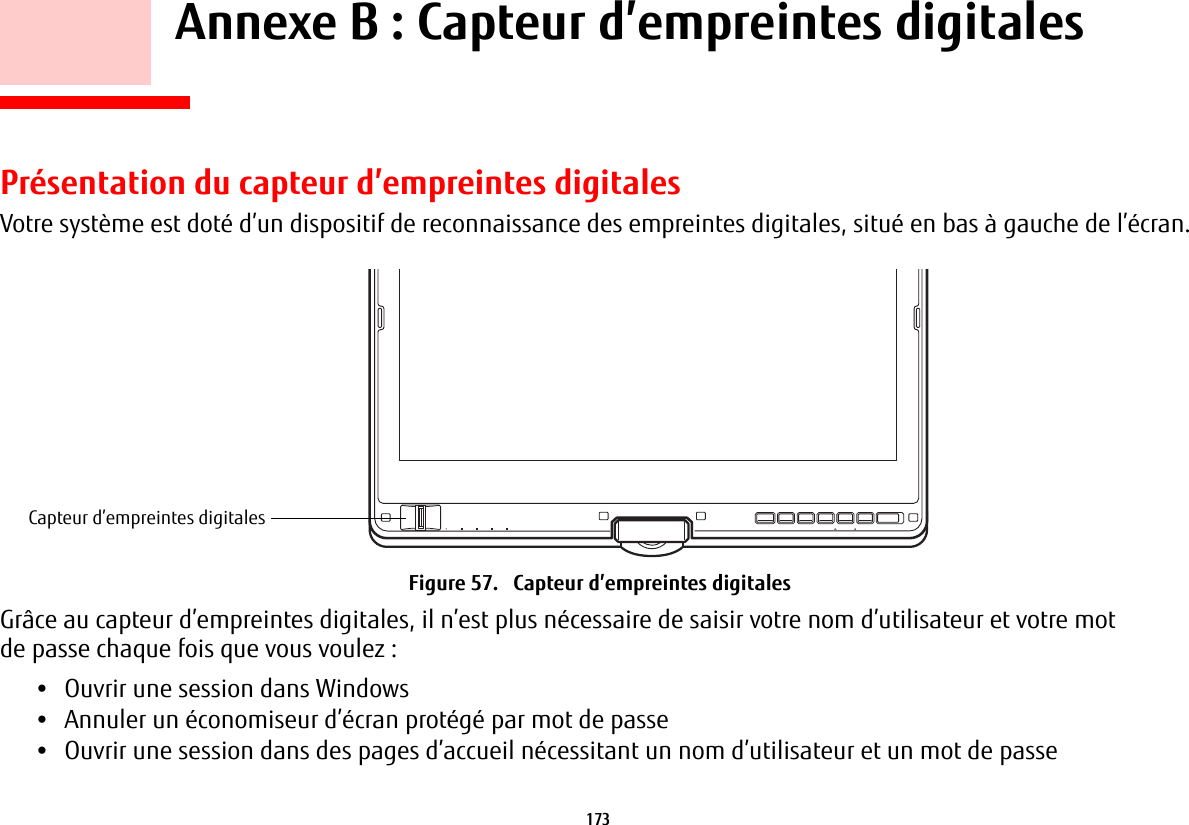 173     Annexe B: Capteur d’empreintes digitalesPrésentation du capteur d’empreintes digitalesVotre système est doté d’un dispositif de reconnaissance des empreintes digitales, situé en bas à gauche de l’écran. Capteur d’empreintes digitalesFigure 57.   Capteur d’empreintes digitalesGrâce au capteur d’empreintes digitales, il n’est plus nécessaire de saisir votre nom d’utilisateur et votre mot de passe chaque fois que vous voulez:•Ouvrir une session dans Windows•Annuler un économiseur d’écran protégé par mot de passe•Ouvrir une session dans des pages d’accueil nécessitant un nom d’utilisateur et un mot de passe