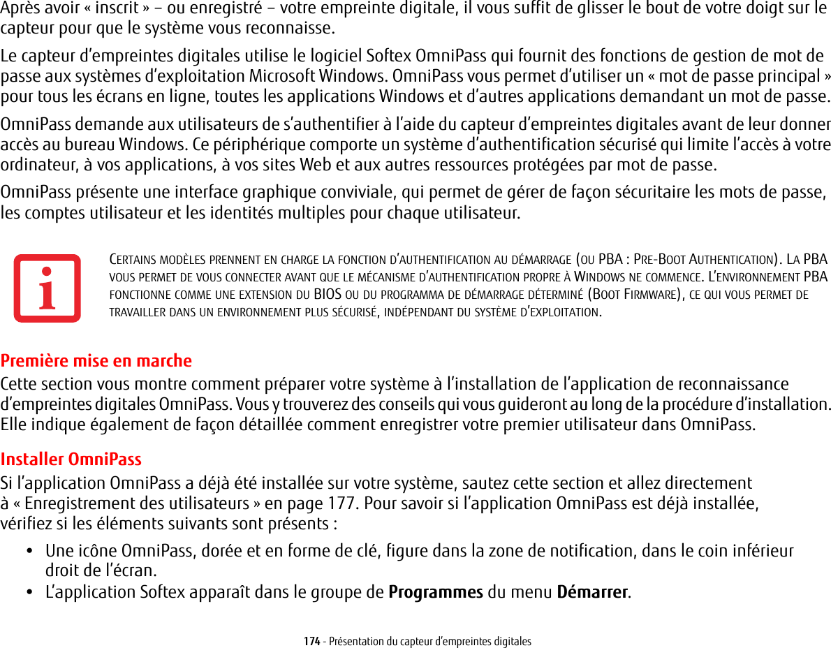 174 - Présentation du capteur d’empreintes digitalesAprès avoir «inscrit» – ou enregistré – votre empreinte digitale, il vous suffit de glisser le bout de votre doigt sur le capteur pour que le système vous reconnaisse. Le capteur d’empreintes digitales utilise le logiciel Softex OmniPass qui fournit des fonctions de gestion de mot de passe aux systèmes d’exploitation Microsoft Windows. OmniPass vous permet d’utiliser un «mot de passe principal» pour tous les écrans en ligne, toutes les applications Windows et d’autres applications demandant un mot de passe. OmniPass demande aux utilisateurs de s’authentifier à l’aide du capteur d’empreintes digitales avant de leur donner accès au bureau Windows. Ce périphérique comporte un système d’authentification sécurisé qui limite l’accès à votre ordinateur, à vos applications, à vos sites Web et aux autres ressources protégées par mot de passe.OmniPass présente une interface graphique conviviale, qui permet de gérer de façon sécuritaire les mots de passe, les comptes utilisateur et les identités multiples pour chaque utilisateur.Première mise en marcheCette section vous montre comment préparer votre système à l’installation de l’application de reconnaissance d’empreintes digitales OmniPass. Vous y trouverez des conseils qui vous guideront au long de la procédure d’installation. Elle indique également de façon détaillée comment enregistrer votre premier utilisateur dans OmniPass. Installer OmniPassSi l’application OmniPass a déjà été installée sur votre système, sautez cette section et allez directement à « Enregistrement des utilisateurs » en page 177. Pour savoir si l’application OmniPass est déjà installée, vérifiez si les éléments suivants sont présents:•Une icône OmniPass, dorée et en forme de clé, figure dans la zone de notification, dans le coin inférieur droit de l’écran.•L’application Softex apparaît dans le groupe de Programmes du menu Démarrer.CERTAINS MODÈLES PRENNENT EN CHARGE LA FONCTION D’AUTHENTIFICATION AU DÉMARRAGE (OU PBA: PRE-BOOT AUTHENTICATION). LA PBA VOUS PERMET DE VOUS CONNECTER AVANT QUE LE MÉCANISME D’AUTHENTIFICATION PROPRE À WINDOWS NE COMMENCE. L’ENVIRONNEMENT PBA FONCTIONNE COMME UNE EXTENSION DU BIOS OU DU PROGRAMMA DE DÉMARRAGE DÉTERMINÉ (BOOT FIRMWARE), CE QUI VOUS PERMET DE TRAVAILLER DANS UN ENVIRONNEMENT PLUS SÉCURISÉ, INDÉPENDANT DU SYSTÈME D’EXPLOITATION.