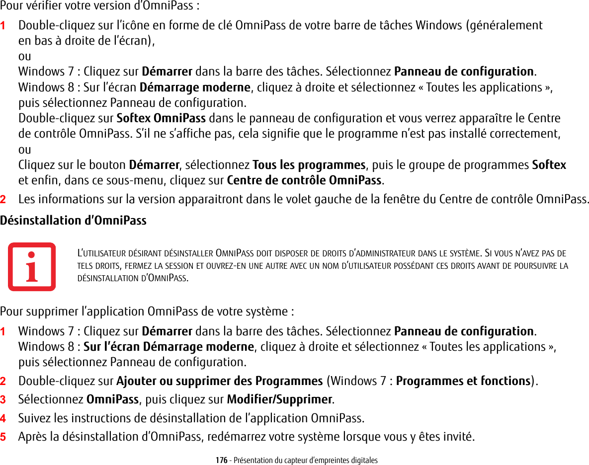 176 - Présentation du capteur d’empreintes digitalesPour vérifier votre version d’OmniPass:1Double-cliquez sur l’icône en forme de clé OmniPass de votre barre de tâches Windows (généralement en bas à droite de l’écran),ouWindows 7 : Cliquez sur Démarrer dans la barre des tâches. Sélectionnez Panneau de configuration.Windows 8 : Sur l’écran Démarrage moderne, cliquez à droite et sélectionnez « Toutes les applications », puis sélectionnez Panneau de configuration.Double-cliquez sur Softex OmniPass dans le panneau de configuration et vous verrez apparaître le Centre de contrôle OmniPass. S’il ne s’affiche pas, cela signifie que le programme n’est pas installé correctement, ouCliquez sur le bouton Démarrer, sélectionnez Tous les programmes, puis le groupe de programmes Softex et enfin, dans ce sous-menu, cliquez sur Centre de contrôle OmniPass.2Les informations sur la version apparaitront dans le volet gauche de la fenêtre du Centre de contrôle OmniPass.Désinstallation d’OmniPass Pour supprimer l’application OmniPass de votre système:1Windows 7 : Cliquez sur Démarrer dans la barre des tâches. Sélectionnez Panneau de configuration.Windows 8 : Sur l’écran Démarrage moderne, cliquez à droite et sélectionnez « Toutes les applications », puis sélectionnez Panneau de configuration.2Double-cliquez sur Ajouter ou supprimer des Programmes (Windows 7: Programmes et fonctions).3Sélectionnez OmniPass, puis cliquez sur Modifier/Supprimer.4Suivez les instructions de désinstallation de l’application OmniPass.5Après la désinstallation d’OmniPass, redémarrez votre système lorsque vous y êtes invité.L’UTILISATEUR DÉSIRANT DÉSINSTALLER OMNIPASS DOIT DISPOSER DE DROITS D’ADMINISTRATEUR DANS LE SYSTÈME. SI VOUS N’AVEZ PAS DE TELS DROITS, FERMEZ LA SESSION ET OUVREZ-EN UNE AUTRE AVEC UN NOM D’UTILISATEUR POSSÉDANT CES DROITS AVANT DE POURSUIVRE LA DÉSINSTALLATION D’OMNIPASS.