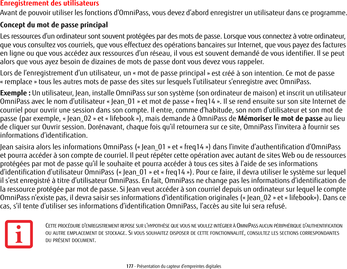 177 - Présentation du capteur d’empreintes digitalesEnregistrement des utilisateursAvant de pouvoir utiliser les fonctions d’OmniPass, vous devez d’abord enregistrer un utilisateur dans ce programme.Concept du mot de passe principal Les ressources d’un ordinateur sont souvent protégées par des mots de passe. Lorsque vous connectez à votre ordinateur, que vous consultez vos courriels, que vous effectuez des opérations bancaires sur Internet, que vous payez des factures en ligne ou que vous accédez aux ressources d’un réseau, il vous est souvent demandé de vous identifier. Il se peut alors que vous ayez besoin de dizaines de mots de passe dont vous devez vous rappeler.Lors de l’enregistrement d’un utilisateur, un «mot de passe principal» est créé à son intention. Ce mot de passe «remplace» tous les autres mots de passe des sites sur lesquels l’utilisateur s’enregistre avec OmniPass. Exemple: Un utilisateur, Jean, installe OmniPass sur son système (son ordinateur de maison) et inscrit un utilisateur OmniPass avec le nom d’utilisateur «Jean_01» et mot de passe «freq14». Il se rend ensuite sur son site Internet de courriel pour ouvrir une session dans son compte. Il entre, comme d’habitude, son nom d’utilisateur et son mot de passe (par exemple, « Jean_02 » et « lifebook »), mais demande à OmniPass de Mémoriser le mot de passe au lieu de cliquer sur Ouvrir session. Dorénavant, chaque fois qu’il retournera sur ce site, OmniPass l’invitera à fournir ses informations d’identification. Jean saisira alors les informations OmniPass («Jean_01» et «freq14») dans l’invite d’authentification d’OmniPass et pourra accéder à son compte de courriel. Il peut répéter cette opération avec autant de sites Web ou de ressources protégées par mot de passe qu’il le souhaite et pourra accéder à tous ces sites à l’aide de ses informations d’identification d’utilisateur OmniPass («Jean_01» et «freq14»). Pour ce faire, il devra utiliser le système sur lequel il s’est enregistré à titre d’utilisateur OmniPass. En fait, OmniPass ne change pas les informations d’identification de la ressource protégée par mot de passe. Si Jean veut accéder à son courriel depuis un ordinateur sur lequel le compte OmniPass n’existe pas, il devra saisir ses informations d’identification originales («Jean_02» et «lifebook»). Dans ce cas, s’il tente d’utiliser ses informations d’identification OmniPass, l’accès au site lui sera refusé.CETTE PROCÉDURE D’ENREGISTREMENT REPOSE SUR L’HYPOTHÈSE QUE VOUS NE VOULEZ INTÉGRER À OMNIPASS AUCUN PÉRIPHÉRIQUE D’AUTHENTIFICATION OU AUTRE EMPLACEMENT DE STOCKAGE. SI VOUS SOUHAITEZ DISPOSER DE CETTE FONCTIONNALITÉ, CONSULTEZ LES SECTIONS CORRESPONDANTES DU PRÉSENT DOCUMENT.