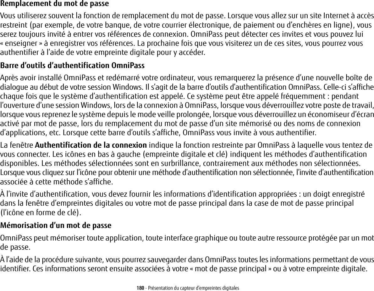 180 - Présentation du capteur d’empreintes digitalesRemplacement du mot de passe Vous utiliserez souvent la fonction de remplacement du mot de passe. Lorsque vous allez sur un site Internet à accès restreint (par exemple, de votre banque, de votre courrier électronique, de paiement ou d’enchères en ligne), vous serez toujours invité à entrer vos références de connexion. OmniPass peut détecter ces invites et vous pouvez lui «enseigner» à enregistrer vos références. La prochaine fois que vous visiterez un de ces sites, vous pourrez vous authentifier à l’aide de votre empreinte digitale pour y accéder.Barre d’outils d’authentification OmniPass Après avoir installé OmniPass et redémarré votre ordinateur, vous remarquerez la présence d’une nouvelle boîte de dialogue au début de votre session Windows. Il s’agit de la barre d’outils d’authentification OmniPass. Celle-ci s’affiche chaque fois que le système d’authentification est appelé. Ce système peut être appelé fréquemment: pendant l’ouverture d’une session Windows, lors de la connexion à OmniPass, lorsque vous déverrouillez votre poste de travail, lorsque vous reprenez le système depuis le mode veille prolongée, lorsque vous déverrouillez un économiseur d’écran activé par mot de passe, lors du remplacement du mot de passe d’un site mémorisé ou des noms de connexion d’applications, etc. Lorsque cette barre d’outils s’affiche, OmniPass vous invite à vous authentifier.La fenêtre Authentification de la connexion indique la fonction restreinte par OmniPass à laquelle vous tentez de vous connecter. Les icônes en bas à gauche (empreinte digitale et clé) indiquent les méthodes d’authentification disponibles. Les méthodes sélectionnées sont en surbrillance, contrairement aux méthodes non sélectionnées. Lorsque vous cliquez sur l’icône pour obtenir une méthode d’authentification non sélectionnée, l’invite d’authentification associée à cette méthode s’affiche.À l’invite d’authentification, vous devez fournir les informations d’identification appropriées: un doigt enregistré dans la fenêtre d’empreintes digitales ou votre mot de passe principal dans la case de mot de passe principal (l’icône en forme de clé).Mémorisation d’un mot de passe OmniPass peut mémoriser toute application, toute interface graphique ou toute autre ressource protégée par un mot de passe.À l’aide de la procédure suivante, vous pourrez sauvegarder dans OmniPass toutes les informations permettant de vous identifier. Ces informations seront ensuite associées à votre «mot de passe principal» ou à votre empreinte digitale.