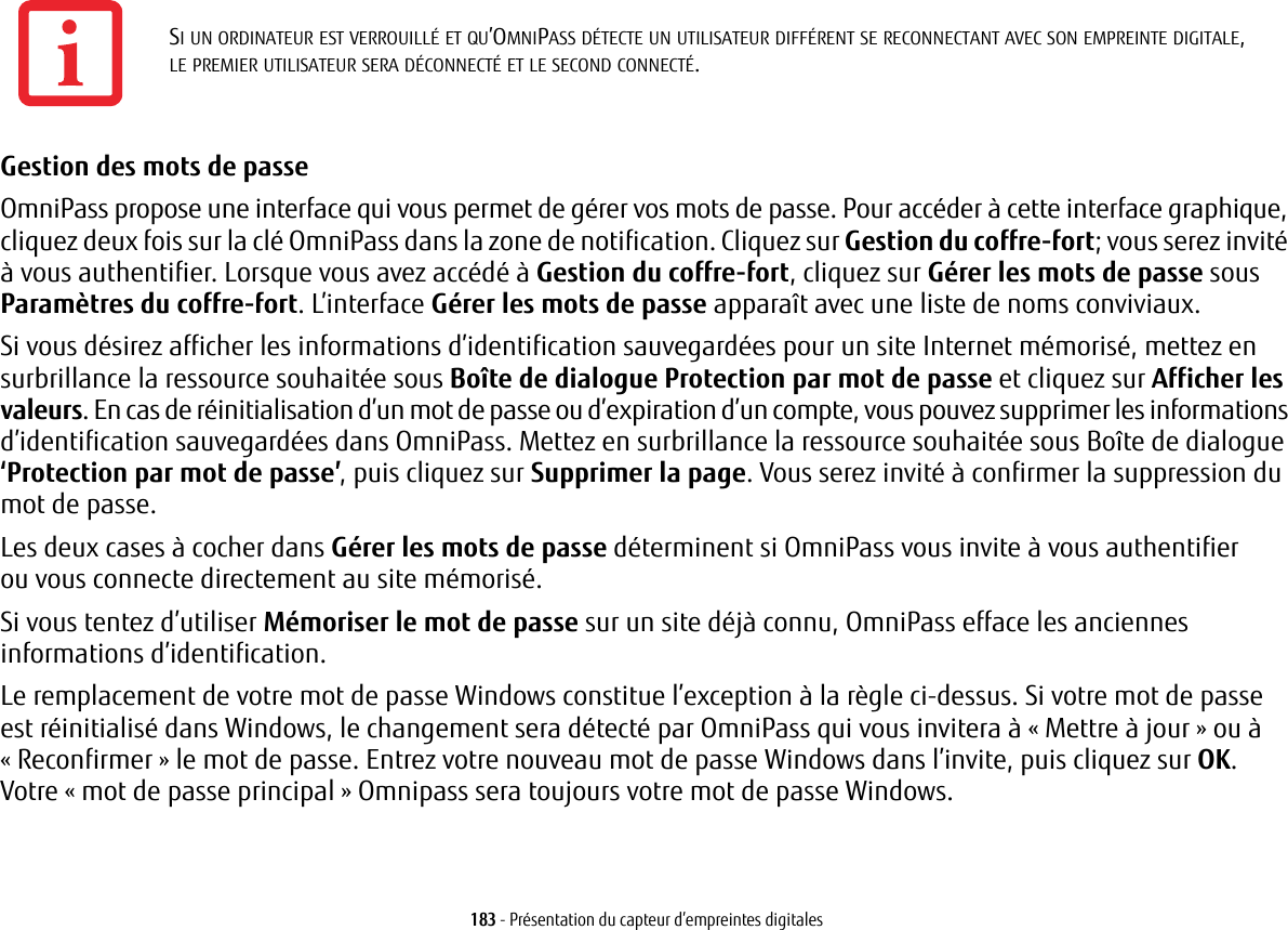 183 - Présentation du capteur d’empreintes digitalesGestion des mots de passe OmniPass propose une interface qui vous permet de gérer vos mots de passe. Pour accéder à cette interface graphique, cliquez deux fois sur la clé OmniPass dans la zone de notification. Cliquez sur Gestion du coffre-fort; vous serez invité à vous authentifier. Lorsque vous avez accédé à Gestion du coffre-fort, cliquez sur Gérer les mots de passe sous Paramètres du coffre-fort. L’interface Gérer les mots de passe apparaît avec une liste de noms conviviaux.Si vous désirez afficher les informations d’identification sauvegardées pour un site Internet mémorisé, mettez en surbrillance la ressource souhaitée sous Boîte de dialogue Protection par mot de passe et cliquez sur Afficher les valeurs. En cas de réinitialisation d’un mot de passe ou d’expiration d’un compte, vous pouvez supprimer les informations d’identification sauvegardées dans OmniPass. Mettez en surbrillance la ressource souhaitée sous Boîte de dialogue ‘Protection par mot de passe’, puis cliquez sur Supprimer la page. Vous serez invité à confirmer la suppression du mot de passe.Les deux cases à cocher dans Gérer les mots de passe déterminent si OmniPass vous invite à vous authentifierou vous connecte directement au site mémorisé.Si vous tentez d’utiliser Mémoriser le mot de passe sur un site déjà connu, OmniPass efface les anciennes informations d’identification. Le remplacement de votre mot de passe Windows constitue l’exception à la règle ci-dessus. Si votre mot de passe est réinitialisé dans Windows, le changement sera détecté par OmniPass qui vous invitera à «Mettre à jour» ou à «Reconfirmer» le mot de passe. Entrez votre nouveau mot de passe Windows dans l’invite, puis cliquez sur OK. Votre «mot de passe principal» Omnipass sera toujours votre mot de passe Windows.SI UN ORDINATEUR EST VERROUILLÉ ET QU’OMNIPASS DÉTECTE UN UTILISATEUR DIFFÉRENT SE RECONNECTANT AVEC SON EMPREINTE DIGITALE, LE PREMIER UTILISATEUR SERA DÉCONNECTÉ ET LE SECOND CONNECTÉ.