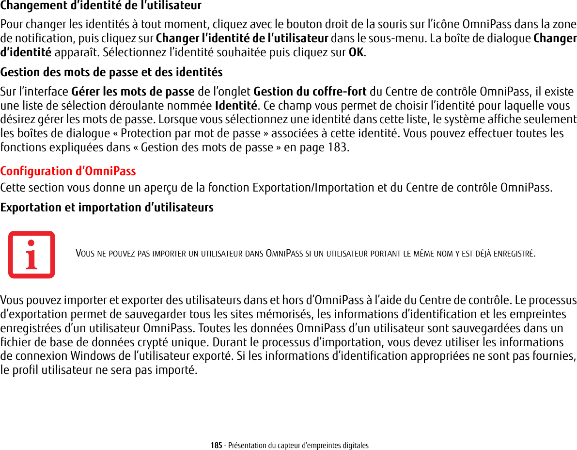 185 - Présentation du capteur d’empreintes digitalesChangement d’identité de l’utilisateur Pour changer les identités à tout moment, cliquez avec le bouton droit de la souris sur l’icône OmniPass dans la zone de notification, puis cliquez sur Changer l’identité de l’utilisateur dans le sous-menu. La boîte de dialogue Changer d’identité apparaît. Sélectionnez l’identité souhaitée puis cliquez sur OK.Gestion des mots de passe et des identités Sur l’interface Gérer les mots de passe de l’onglet Gestion du coffre-fort du Centre de contrôle OmniPass, il existe une liste de sélection déroulante nommée Identité. Ce champ vous permet de choisir l’identité pour laquelle vous désirez gérer les mots de passe. Lorsque vous sélectionnez une identité dans cette liste, le système affiche seulement les boîtes de dialogue «Protection par mot de passe» associées à cette identité. Vous pouvez effectuer toutes les fonctions expliquées dans « Gestion des mots de passe » en page 183.Configuration d’OmniPassCette section vous donne un aperçu de la fonction Exportation/Importation et du Centre de contrôle OmniPass. Exportation et importation d’utilisateurs Vous pouvez importer et exporter des utilisateurs dans et hors d’OmniPass à l’aide du Centre de contrôle. Le processus d’exportation permet de sauvegarder tous les sites mémorisés, les informations d’identification et les empreintes enregistrées d’un utilisateur OmniPass. Toutes les données OmniPass d’un utilisateur sont sauvegardées dans un fichier de base de données crypté unique. Durant le processus d’importation, vous devez utiliser les informations de connexion Windows de l’utilisateur exporté. Si les informations d’identification appropriées ne sont pas fournies, le profil utilisateur ne sera pas importé.VOUS NE POUVEZ PAS IMPORTER UN UTILISATEUR DANS OMNIPASS SI UN UTILISATEUR PORTANT LE MÊME NOM Y EST DÉJÀ ENREGISTRÉ. 