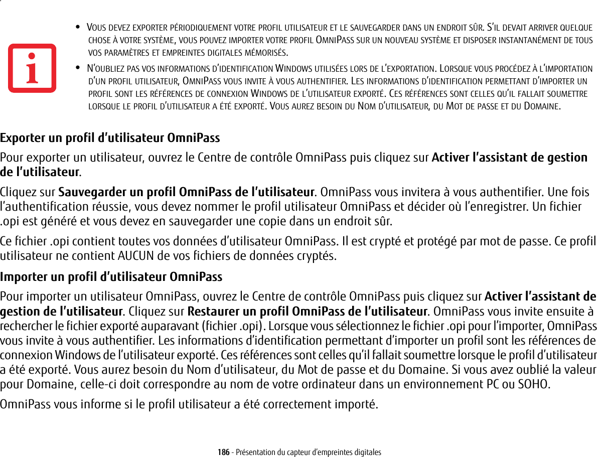 186 - Présentation du capteur d’empreintes digitales.Exporter un profil d’utilisateur OmniPass Pour exporter un utilisateur, ouvrez le Centre de contrôle OmniPass puis cliquez sur Activer l’assistant de gestion de l’utilisateur. Cliquez sur Sauvegarder un profil OmniPass de l’utilisateur. OmniPass vous invitera à vous authentifier. Une fois l’authentification réussie, vous devez nommer le profil utilisateur OmniPass et décider où l’enregistrer. Un fichier .opi est généré et vous devez en sauvegarder une copie dans un endroit sûr.Ce fichier .opi contient toutes vos données d’utilisateur OmniPass. Il est crypté et protégé par mot de passe. Ce profil utilisateur ne contient AUCUN de vos fichiers de données cryptés.Importer un profil d’utilisateur OmniPass Pour importer un utilisateur OmniPass, ouvrez le Centre de contrôle OmniPass puis cliquez sur Activer l’assistant de gestion de l’utilisateur. Cliquez sur Restaurer un profil OmniPass de l’utilisateur. OmniPass vous invite ensuite à rechercher le fichier exporté auparavant (fichier .opi). Lorsque vous sélectionnez le fichier .opi pour l’importer, OmniPass vous invite à vous authentifier. Les informations d’identification permettant d’importer un profil sont les références de connexion Windows de l’utilisateur exporté. Ces références sont celles qu’il fallait soumettre lorsque le profil d’utilisateur a été exporté. Vous aurez besoin du Nom d’utilisateur, du Mot de passe et du Domaine. Si vous avez oublié la valeur pour Domaine, celle-ci doit correspondre au nom de votre ordinateur dans un environnement PC ou SOHO.OmniPass vous informe si le profil utilisateur a été correctement importé.•VOUS DEVEZ EXPORTER PÉRIODIQUEMENT VOTRE PROFIL UTILISATEUR ET LE SAUVEGARDER DANS UN ENDROIT SÛR. S’IL DEVAIT ARRIVER QUELQUE CHOSE À VOTRE SYSTÈME, VOUS POUVEZ IMPORTER VOTRE PROFIL OMNIPASS SUR UN NOUVEAU SYSTÈME ET DISPOSER INSTANTANÉMENT DE TOUS VOS PARAMÈTRES ET EMPREINTES DIGITALES MÉMORISÉS.•N’OUBLIEZ PAS VOS INFORMATIONS D’IDENTIFICATION WINDOWS UTILISÉES LORS DE L’EXPORTATION. LORSQUE VOUS PROCÉDEZ À L’IMPORTATION D’UN PROFIL UTILISATEUR, OMNIPASS VOUS INVITE À VOUS AUTHENTIFIER. LES INFORMATIONS D’IDENTIFICATION PERMETTANT D’IMPORTER UN PROFIL SONT LES RÉFÉRENCES DE CONNEXION WINDOWS DE L’UTILISATEUR EXPORTÉ. CES RÉFÉRENCES SONT CELLES QU’IL FALLAIT SOUMETTRE LORSQUE LE PROFIL D’UTILISATEUR A ÉTÉ EXPORTÉ. VOUS AUREZ BESOIN DU NOM D’UTILISATEUR, DU MOT DE PASSE ET DU DOMAINE.