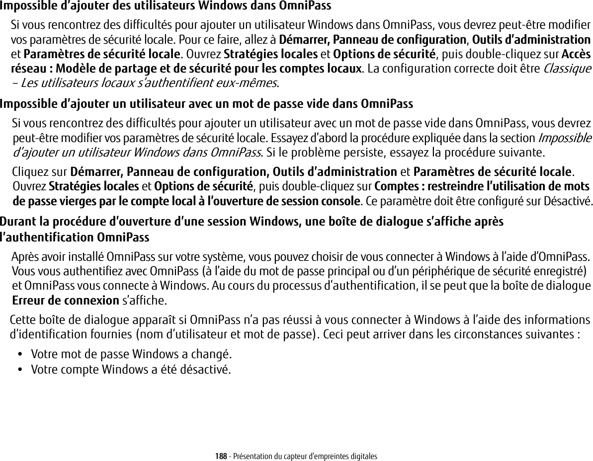 188 - Présentation du capteur d’empreintes digitalesImpossible d’ajouter des utilisateurs Windows dans OmniPass Si vous rencontrez des difficultés pour ajouter un utilisateur Windows dans OmniPass, vous devrez peut-être modifier vos paramètres de sécurité locale. Pour ce faire, allez à Démarrer, Panneau de configuration, Outils d’administration et Paramètres de sécurité locale. Ouvrez Stratégies locales et Options de sécurité, puis double-cliquez sur Accès réseau: Modèle de partage et de sécurité pour les comptes locaux. La configuration correcte doit être Classique – Les utilisateurs locaux s’authentifient eux-mêmes.Impossible d’ajouter un utilisateur avec un mot de passe vide dans OmniPass Si vous rencontrez des difficultés pour ajouter un utilisateur avec un mot de passe vide dans OmniPass, vous devrez peut-être modifier vos paramètres de sécurité locale. Essayez d’abord la procédure expliquée dans la section Impossible d’ajouter un utilisateur Windows dans OmniPass. Si le problème persiste, essayez la procédure suivante.Cliquez sur Démarrer, Panneau de configuration, Outils d’administration et Paramètres de sécurité locale. Ouvrez Stratégies locales et Options de sécurité, puis double-cliquez sur Comptes: restreindre l’utilisation de mots de passe vierges par le compte local à l’ouverture de session console. Ce paramètre doit être configuré sur Désactivé.Durant la procédure d’ouverture d’une session Windows, une boîte de dialogue s’affiche après l’authentification OmniPass Après avoir installé OmniPass sur votre système, vous pouvez choisir de vous connecter à Windows à l’aide d’OmniPass. Vous vous authentifiez avec OmniPass (à l’aide du mot de passe principal ou d’un périphérique de sécurité enregistré) et OmniPass vous connecte à Windows. Au cours du processus d’authentification, il se peut que la boîte de dialogue Erreur de connexion s’affiche.Cette boîte de dialogue apparaît si OmniPass n’a pas réussi à vous connecter à Windows à l’aide des informations d’identification fournies (nom d’utilisateur et mot de passe). Ceci peut arriver dans les circonstances suivantes:•Votre mot de passe Windows a changé.•Votre compte Windows a été désactivé.