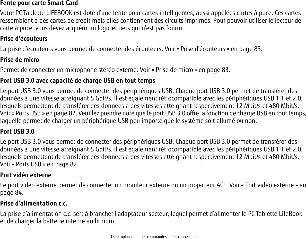 18 - Emplacement des commandes et des connecteursFente pour carte Smart Card Votre PC Tablette LIFEBOOK est doté d’une fente pour cartes intelligentes, aussi appelées cartes à puce. Ces cartes ressemblent à des cartes de crédit mais elles contiennent des circuits imprimés. Pour pouvoir utiliser le lecteur de carte à puce, vous devez acquérir un logiciel tiers qui n’est pas fourni.Prise d’écouteurs La prise d’écouteurs vous permet de connecter des écouteurs. Voir «Prise d’écouteurs» en page 83. Prise de micro Permet de connecter un microphone stéréo externe. Voir «Prise de micro» en page 83.Port USB 3.0 avec capacité de charge USB en tout temps Le port USB 3.0 vous permet de connecter des périphériques USB. Chaque port USB 3.0 permet de transférer des données à une vitesse atteignant 5 Gbit/s. Il est également rétrocompatible avec les périphériques USB 1.1 et 2.0, lesquels permettent de transférer des données à des vitesses atteignant respectivement 12 Mbit/s et 480 Mbit/s. Voir «Ports USB» en page 82. Veuillez prendre note que le port USB 3.0 offre la fonction de charge USB en tout temps, laquelle permet de charger un périphérique USB peu importe que le système soit allumé ou non.Port USB 3.0 Le port USB 3.0 vous permet de connecter des périphériques USB. Chaque port USB 3.0 permet de transférer des données à une vitesse atteignant 5 Gbit/s. Il est également rétrocompatible avec les périphériques USB 1.1 et 2.0, lesquels permettent de transférer des données à des vitesses atteignant respectivement 12 Mbit/s et 480 Mbit/s. Voir «Ports USB» en page 82.Port vidéo externe Le port vidéo externe permet de connecter un moniteur externe ou un projecteur ACL. Voir «Port vidéo externe» en page 84.Prise d’alimentation c.c. La prise d’alimentation c.c. sert à brancher l’adaptateur secteur, lequel permet d’alimenter le PC Tablette LifeBook et de charger la batterie interne au lithium.