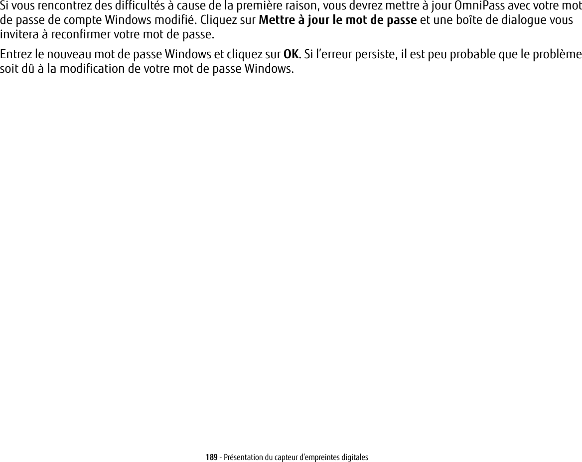 189 - Présentation du capteur d’empreintes digitalesSi vous rencontrez des difficultés à cause de la première raison, vous devrez mettre à jour OmniPass avec votre mot de passe de compte Windows modifié. Cliquez sur Mettre à jour le mot de passe et une boîte de dialogue vous invitera à reconfirmer votre mot de passe.Entrez le nouveau mot de passe Windows et cliquez sur OK. Si l’erreur persiste, il est peu probable que le problème soit dû à la modification de votre mot de passe Windows.