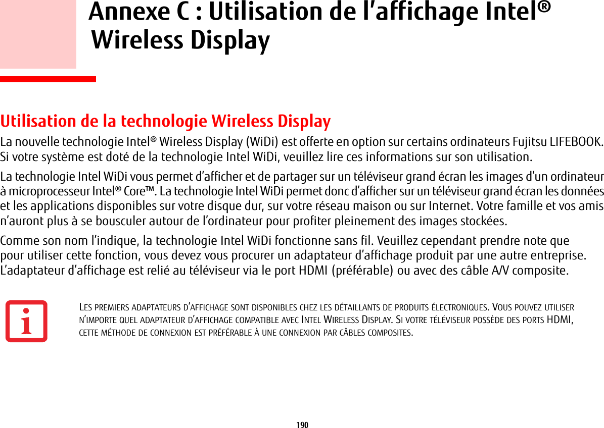 190     Annexe C: Utilisation de l’affichage Intel®Wireless Display Utilisation de la technologie Wireless DisplayLa nouvelle technologie Intel® Wireless Display (WiDi) est offerte en option sur certains ordinateurs Fujitsu LIFEBOOK. Si votre système est doté de la technologie Intel WiDi, veuillez lire ces informations sur son utilisation.La technologie Intel WiDi vous permet d’afficher et de partager sur un téléviseur grand écran les images d’un ordinateur à microprocesseur Intel® Core™. La technologie Intel WiDi permet donc d’afficher sur un téléviseur grand écran les données et les applications disponibles sur votre disque dur, sur votre réseau maison ou sur Internet. Votre famille et vos amis n’auront plus à se bousculer autour de l’ordinateur pour profiter pleinement des images stockées.Comme son nom l’indique, la technologie Intel WiDi fonctionne sans fil. Veuillez cependant prendre note que pour utiliser cette fonction, vous devez vous procurer un adaptateur d’affichage produit par une autre entreprise. L’adaptateur d’affichage est relié au téléviseur via le port HDMI (préférable) ou avec des câble A/V composite.LES PREMIERS ADAPTATEURS D’AFFICHAGE SONT DISPONIBLES CHEZ LES DÉTAILLANTS DE PRODUITS ÉLECTRONIQUES. VOUS POUVEZ UTILISER N’IMPORTE QUEL ADAPTATEUR D’AFFICHAGE COMPATIBLE AVEC INTEL WIRELESS DISPLAY. SI VOTRE TÉLÉVISEUR POSSÈDE DES PORTS HDMI, CETTE MÉTHODE DE CONNEXION EST PRÉFÉRABLE À UNE CONNEXION PAR CÂBLES COMPOSITES.