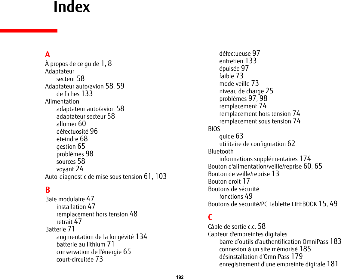 192     IndexAÀ propos de ce guide 1, 8Adaptateursecteur 58Adaptateur auto/avion 58, 59de fiches 133Alimentationadaptateur auto/avion 58adaptateur secteur 58allumer 60défectuosité 96éteindre 68gestion 65problèmes 98sources 58voyant 24Auto-diagnostic de mise sous tension 61, 103BBaie modulaire 47installation 47remplacement hors tension 48retrait 47Batterie 71augmentation de la longévité 134batterie au lithium 71conservation de l&apos;énergie 65court-circuitée 73défectueuse 97entretien 133épuisée 97faible 73mode veille 73niveau de charge 25problèmes 97, 98remplacement 74remplacement hors tension 74remplacement sous tension 74BIOSguide 63utilitaire de configuration 62Bluetoothinformations supplémentaires 174Bouton d&apos;alimentation/veille/reprise 60, 65Bouton de veille/reprise 13Bouton droit 17Boutons de sécuritéfonctions 49Boutons de sécurité/PC Tablette LIFEBOOK 15, 49CCâble de sortie c.c. 58Capteur d&apos;empreintes digitalesbarre d’outils d’authentification OmniPass 183connexion à un site mémorisé 185désinstallation d’OmniPass 179enregistrement d’une empreinte digitale 181