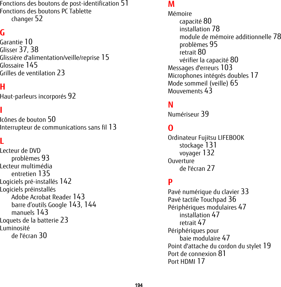 194 Fonctions des boutons de post-identification 51Fonctions des boutons PC Tablettechanger 52GGarantie 10Glisser 37, 38Glissière d&apos;alimentation/veille/reprise 15Glossaire 145Grilles de ventilation 23HHaut-parleurs incorporés 92IIcônes de bouton 50Interrupteur de communications sans fil 13LLecteur de DVDproblèmes 93Lecteur multimédiaentretien 135Logiciels pré-installés 142Logiciels préinstallésAdobe Acrobat Reader 143barre d’outils Google 143, 144manuels 143Loquets de la batterie 23Luminositéde l&apos;écran 30MMémoirecapacité 80installation 78module de mémoire additionnelle 78problèmes 95retrait 80vérifier la capacité 80Messages d&apos;erreurs 103Microphones intégrés doubles 17Mode sommeil (veille) 65Mouvements 43NNumériseur 39OOrdinateur Fujitsu LIFEBOOKstockage 131voyager 132Ouverturede l&apos;écran 27PPavé numérique du clavier 33Pavé tactile Touchpad 36Périphériques modulaires 47installation 47retrait 47Périphériques pourbaie modulaire 47Point d&apos;attache du cordon du stylet 19Port de connexion 81Port HDMI 17