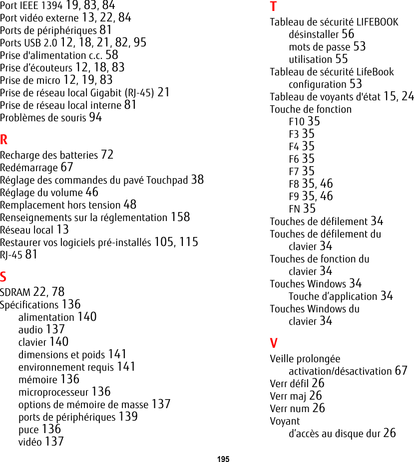 195 Port IEEE 1394 19, 83, 84Port vidéo externe 13, 22, 84Ports de périphériques 81Ports USB 2.0 12, 18, 21, 82, 95Prise d&apos;alimentation c.c. 58Prise d’écouteurs 12, 18, 83Prise de micro 12, 19, 83Prise de réseau local Gigabit (RJ-45) 21Prise de réseau local interne 81Problèmes de souris 94RRecharge des batteries 72Redémarrage 67Réglage des commandes du pavé Touchpad 38Réglage du volume 46Remplacement hors tension 48Renseignements sur la réglementation 158Réseau local 13Restaurer vos logiciels pré-installés 105, 115RJ-45 81SSDRAM 22, 78Spécifications 136alimentation 140audio 137clavier 140dimensions et poids 141environnement requis 141mémoire 136microprocesseur 136options de mémoire de masse 137ports de périphériques 139puce 136vidéo 137TTableau de sécurité LIFEBOOKdésinstaller 56mots de passe 53utilisation 55Tableau de sécurité LifeBookconfiguration 53Tableau de voyants d&apos;état 15, 24Touche de fonctionF10 35F3 35F4 35F6 35F7 35F8 35, 46F9 35, 46FN 35Touches de défilement 34Touches de défilement duclavier 34Touches de fonction duclavier 34Touches Windows 34Touche d’application 34Touches Windows duclavier 34VVeille prolongéeactivation/désactivation 67Verr défil 26Verr maj 26Verr num 26Voyantd’accès au disque dur 26