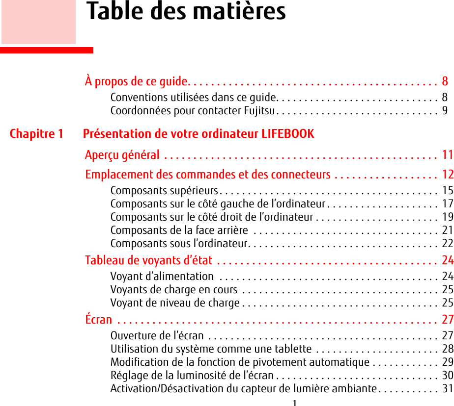  1        Table des matièresÀ propos de ce guide. . . . . . . . . . . . . . . . . . . . . . . . . . . . . . . . . . . . . . . . . . .  8Conventions utilisées dans ce guide. . . . . . . . . . . . . . . . . . . . . . . . . . . . . 8Coordonnées pour contacter Fujitsu. . . . . . . . . . . . . . . . . . . . . . . . . . . . . 9Chapitre 1 Présentation de votre ordinateur LIFEBOOKAperçu général . . . . . . . . . . . . . . . . . . . . . . . . . . . . . . . . . . . . . . . . . . . . . . . 11Emplacement des commandes et des connecteurs . . . . . . . . . . . . . . . . . .  12Composants supérieurs. . . . . . . . . . . . . . . . . . . . . . . . . . . . . . . . . . . . . . . 15Composants sur le côté gauche de l’ordinateur . . . . . . . . . . . . . . . . . . . . 17Composants sur le côté droit de l’ordinateur . . . . . . . . . . . . . . . . . . . . . . 19Composants de la face arrière  . . . . . . . . . . . . . . . . . . . . . . . . . . . . . . . . . 21Composants sous l’ordinateur. . . . . . . . . . . . . . . . . . . . . . . . . . . . . . . . . . 22Tableau de voyants d’état  . . . . . . . . . . . . . . . . . . . . . . . . . . . . . . . . . . . . . .  24Voyant d’alimentation  . . . . . . . . . . . . . . . . . . . . . . . . . . . . . . . . . . . . . . . 24Voyants de charge en cours  . . . . . . . . . . . . . . . . . . . . . . . . . . . . . . . . . . . 25Voyant de niveau de charge . . . . . . . . . . . . . . . . . . . . . . . . . . . . . . . . . . . 25Écran  . . . . . . . . . . . . . . . . . . . . . . . . . . . . . . . . . . . . . . . . . . . . . . . . . . . . . . .  27Ouverture de l’écran . . . . . . . . . . . . . . . . . . . . . . . . . . . . . . . . . . . . . . . . . 27Utilisation du système comme une tablette  . . . . . . . . . . . . . . . . . . . . . . 28Modification de la fonction de pivotement automatique . . . . . . . . . . . . 29Réglage de la luminosité de l’écran . . . . . . . . . . . . . . . . . . . . . . . . . . . . . 30Activation/Désactivation du capteur de lumière ambiante. . . . . . . . . . . 31