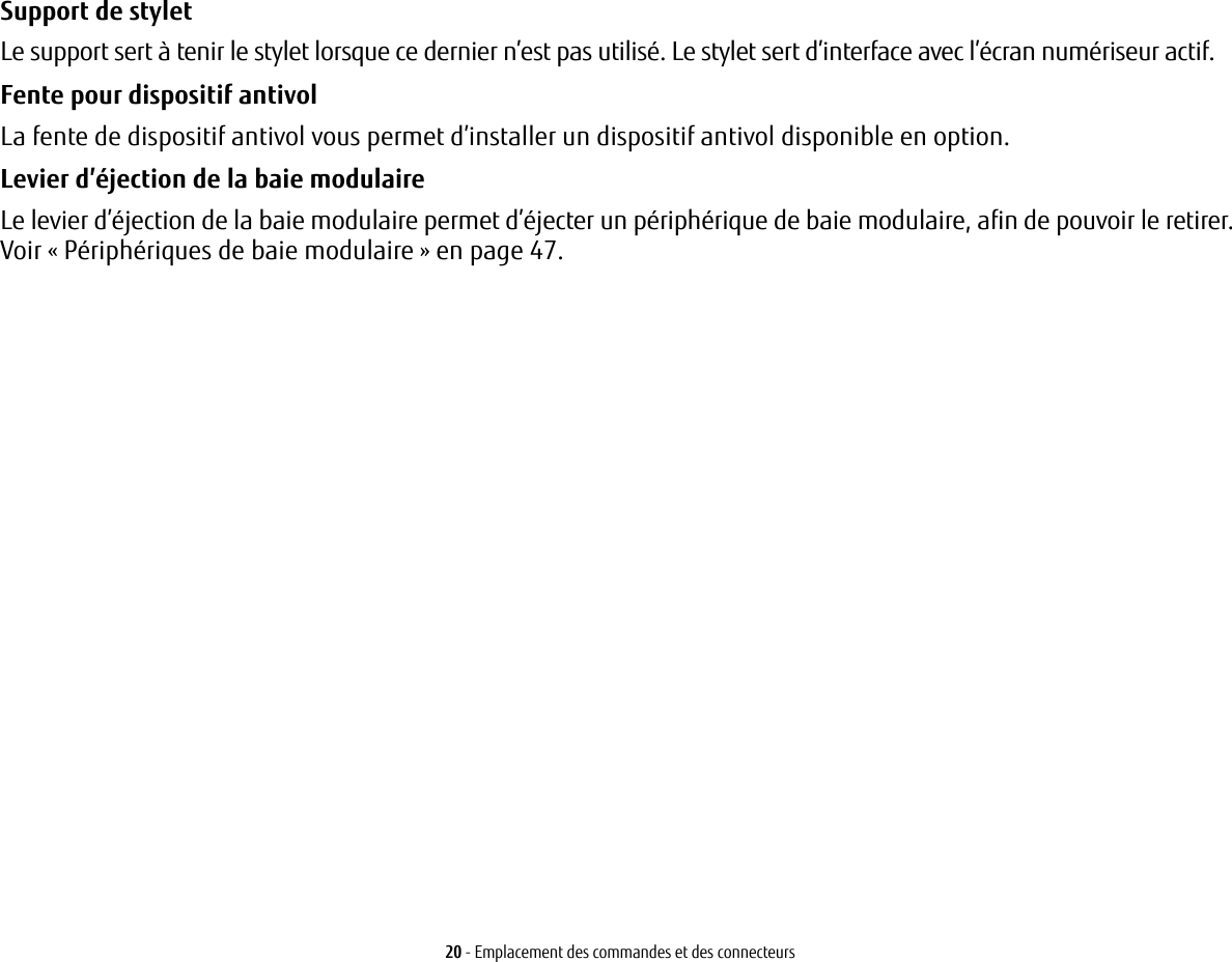 20 - Emplacement des commandes et des connecteursSupport de stylet Le support sert à tenir le stylet lorsque ce dernier n’est pas utilisé. Le stylet sert d’interface avec l’écran numériseur actif.Fente pour dispositif antivol La fente de dispositif antivol vous permet d’installer un dispositif antivol disponible en option.Levier d’éjection de la baie modulaire Le levier d’éjection de la baie modulaire permet d’éjecter un périphérique de baie modulaire, afin de pouvoir le retirer. Voir «Périphériques de baie modulaire» en page 47.