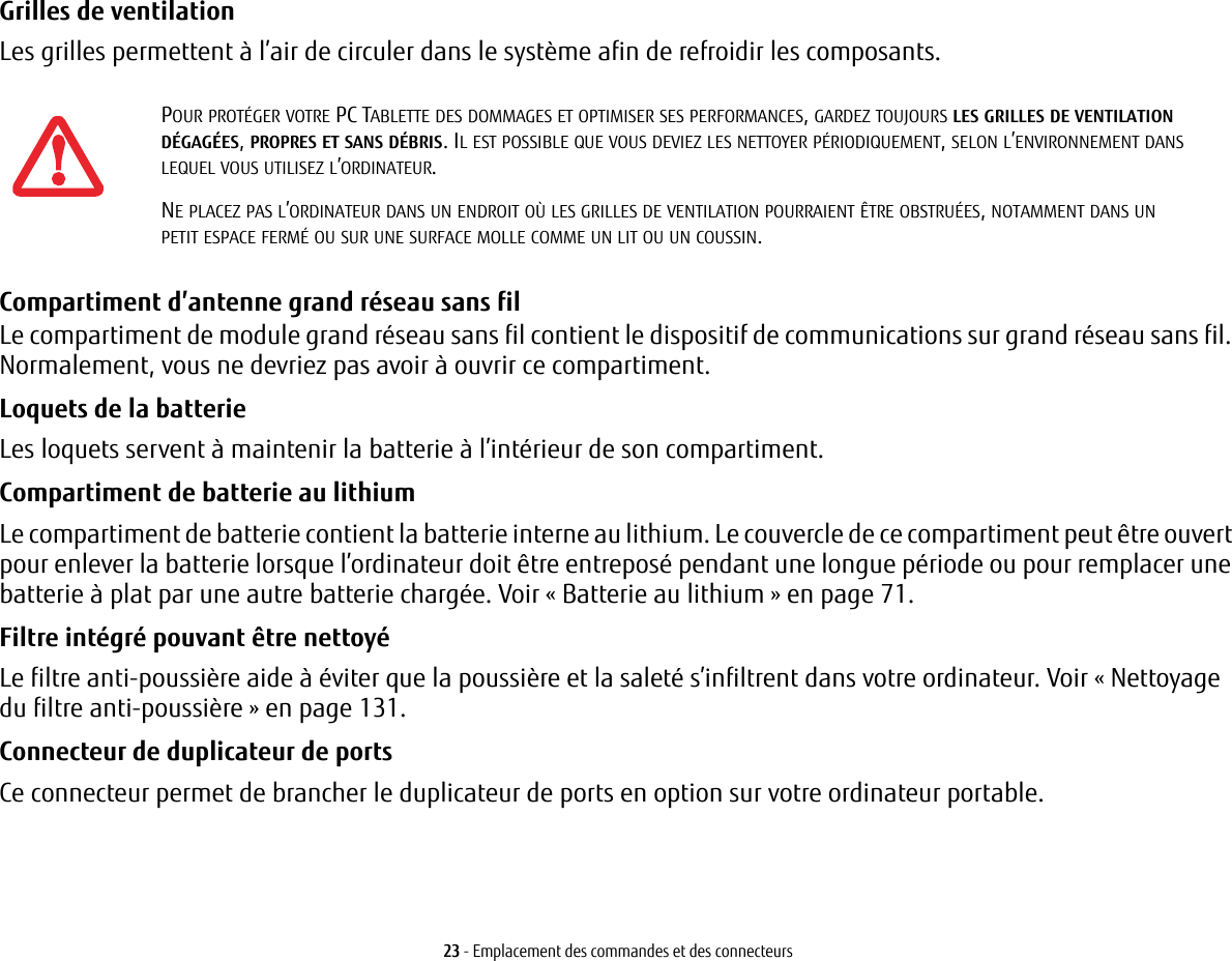 23 - Emplacement des commandes et des connecteursGrilles de ventilation Les grilles permettent à l’air de circuler dans le système afin de refroidir les composants. Compartiment d’antenne grand réseau sans fil Le compartiment de module grand réseau sans fil contient le dispositif de communications sur grand réseau sans fil. Normalement, vous ne devriez pas avoir à ouvrir ce compartiment. Loquets de la batterie Les loquets servent à maintenir la batterie à l’intérieur de son compartiment.Compartiment de batterie au lithium Le compartiment de batterie contient la batterie interne au lithium. Le couvercle de ce compartiment peut être ouvert pour enlever la batterie lorsque l’ordinateur doit être entreposé pendant une longue période ou pour remplacer une batterie à plat par une autre batterie chargée. Voir «Batterie au lithium» en page 71.Filtre intégré pouvant être nettoyé Le filtre anti-poussière aide à éviter que la poussière et la saleté s’infiltrent dans votre ordinateur. Voir «Nettoyage du filtre anti-poussière» en page 131.Connecteur de duplicateur de ports Ce connecteur permet de brancher le duplicateur de ports en option sur votre ordinateur portable. POUR PROTÉGER VOTRE PC TABLETTE DES DOMMAGES ET OPTIMISER SES PERFORMANCES, GARDEZ TOUJOURS LES GRILLES DE VENTILATION DÉGAGÉES, PROPRES ET SANS DÉBRIS. IL EST POSSIBLE QUE VOUS DEVIEZ LES NETTOYER PÉRIODIQUEMENT, SELON L’ENVIRONNEMENT DANS LEQUEL VOUS UTILISEZ L’ORDINATEUR. NE PLACEZ PAS L’ORDINATEUR DANS UN ENDROIT OÙ LES GRILLES DE VENTILATION POURRAIENT ÊTRE OBSTRUÉES, NOTAMMENT DANS UN PETIT ESPACE FERMÉ OU SUR UNE SURFACE MOLLE COMME UN LIT OU UN COUSSIN.