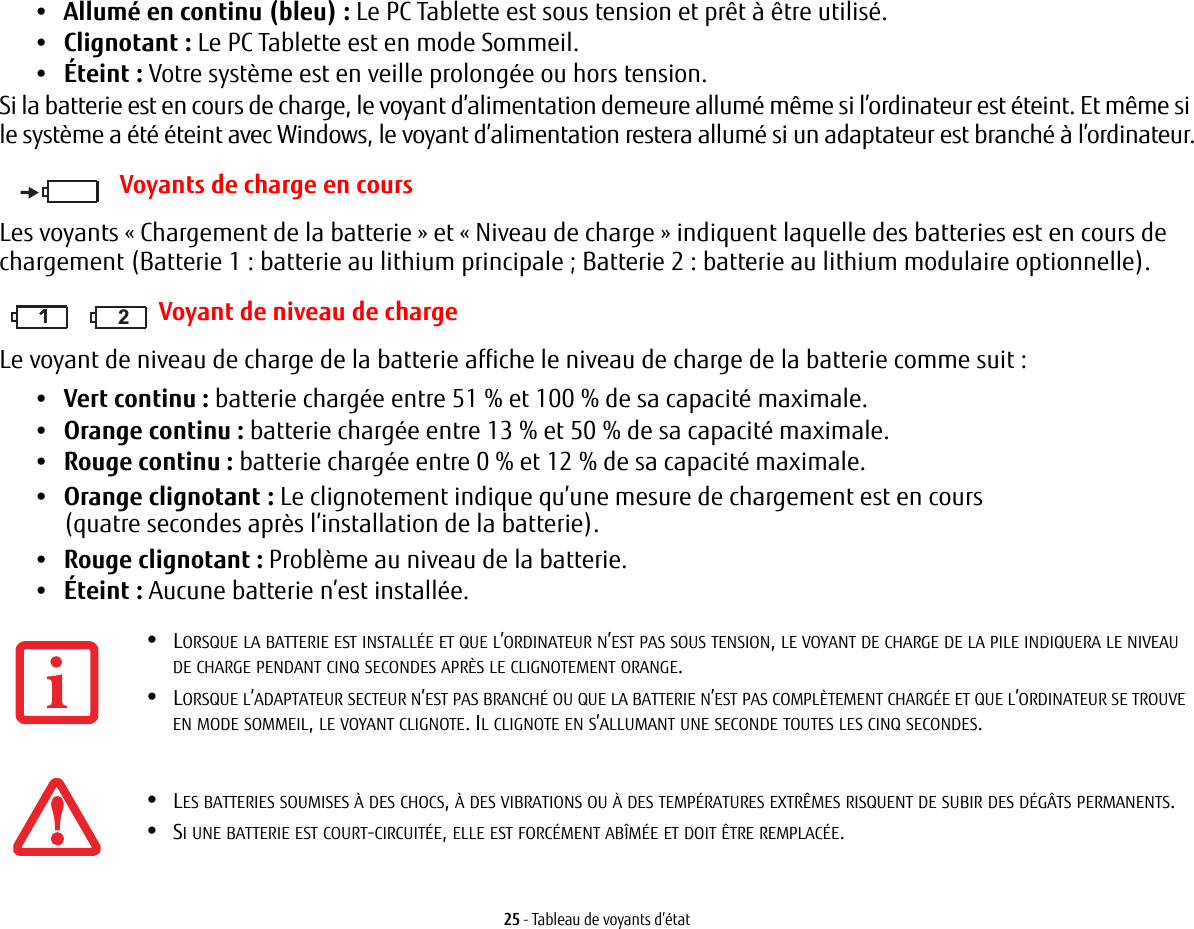 25 - Tableau de voyants d’état•Allumé en continu (bleu): Le PC Tablette est sous tension et prêt à être utilisé.•Clignotant : Le PC Tablette est en mode Sommeil.•Éteint : Votre système est en veille prolongée ou hors tension.Si la batterie est en cours de charge, le voyant d’alimentation demeure allumé même si l’ordinateur est éteint. Et même si le système a été éteint avec Windows, le voyant d’alimentation restera allumé si un adaptateur est branché à l’ordinateur.Voyants de charge en coursLes voyants «Chargement de la batterie» et «Niveau de charge» indiquent laquelle des batteries est en cours de chargement (Batterie 1: batterie au lithium principale; Batterie 2: batterie au lithium modulaire optionnelle).111 2Voyant de niveau de chargeLe voyant de niveau de charge de la batterie affiche le niveau de charge de la batterie comme suit :•Vert continu : batterie chargée entre 51% et 100% de sa capacité maximale.•Orange continu : batterie chargée entre 13% et 50% de sa capacité maximale.•Rouge continu : batterie chargée entre 0% et 12% de sa capacité maximale.•Orange clignotant : Le clignotement indique qu’une mesure de chargement est en cours (quatre secondes après l’installation de la batterie).•Rouge clignotant: Problème au niveau de la batterie.•Éteint : Aucune batterie n’est installée.•LORSQUE LA BATTERIE EST INSTALLÉE ET QUE L’ORDINATEUR N’EST PAS SOUS TENSION, LE VOYANT DE CHARGE DE LA PILE INDIQUERA LE NIVEAU DE CHARGE PENDANT CINQ SECONDES APRÈS LE CLIGNOTEMENT ORANGE.•LORSQUE L’ADAPTATEUR SECTEUR N’EST PAS BRANCHÉ OU QUE LA BATTERIE N’EST PAS COMPLÈTEMENT CHARGÉE ET QUE L’ORDINATEUR SE TROUVE EN MODE SOMMEIL, LE VOYANT CLIGNOTE. IL CLIGNOTE EN S’ALLUMANT UNE SECONDE TOUTES LES CINQ SECONDES. •LES BATTERIES SOUMISES À DES CHOCS, À DES VIBRATIONS OU À DES TEMPÉRATURES EXTRÊMES RISQUENT DE SUBIR DES DÉGÂTS PERMANENTS.•SI UNE BATTERIE EST COURT-CIRCUITÉE, ELLE EST FORCÉMENT ABÎMÉE ET DOIT ÊTRE REMPLACÉE.