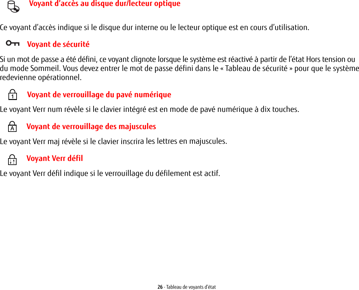 26 - Tableau de voyants d’état Voyant d’accès au disque dur/lecteur optiqueCe voyant d’accès indique si le disque dur interne ou le lecteur optique est en cours d’utilisation. Voyant de sécuritéSi un mot de passe a été défini, ce voyant clignote lorsque le système est réactivé à partir de l’état Hors tension oudu mode Sommeil. Vous devez entrer le mot de passe défini dans le «Tableau de sécurité» pour que le système redevienne opérationnel. Voyant de verrouillage du pavé numériqueLe voyant Verr num révèle si le clavier intégré est en mode de pavé numérique à dix touches.  Voyant de verrouillage des majusculesLe voyant Verr maj révèle si le clavier inscrira les lettres en majuscules.  Voyant Verr défilLe voyant Verr défil indique si le verrouillage du défilement est actif. 