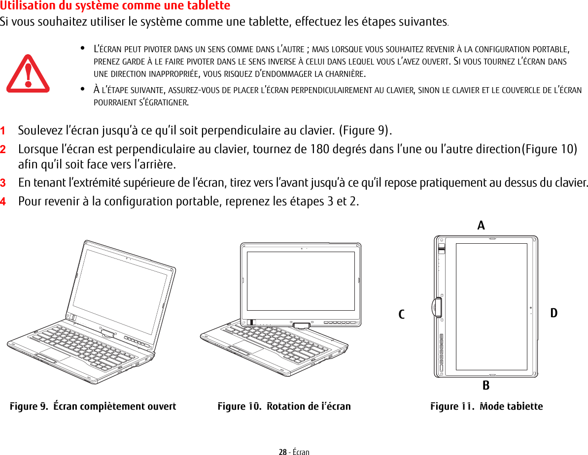 28 - ÉcranUtilisation du système comme une tabletteSi vous souhaitez utiliser le système comme une tablette, effectuez les étapes suivantes. 1Soulevez l’écran jusqu’à ce qu’il soit perpendiculaire au clavier. (Figure 9).2Lorsque l’écran est perpendiculaire au clavier, tournez de 180 degrés dans l’une ou l’autre direction(Figure 10) afin qu’il soit face vers l’arrière.3En tenant l’extrémité supérieure de l’écran, tirez vers l’avant jusqu’à ce qu’il repose pratiquement au dessus du clavier.4Pour revenir à la configuration portable, reprenez les étapes 3 et 2.ABCDFigure 9.  Écran complètement ouvert Figure 10.  Rotation de l’écran Figure 11.  Mode tablette•L’ÉCRAN PEUT PIVOTER DANS UN SENS COMME DANS L’AUTRE; MAIS LORSQUE VOUS SOUHAITEZ REVENIR À LA CONFIGURATION PORTABLE, PRENEZ GARDE À LE FAIRE PIVOTER DANS LE SENS INVERSE À CELUI DANS LEQUEL VOUS L’AVEZ OUVERT. SI VOUS TOURNEZ L’ÉCRAN DANS UNE DIRECTION INAPPROPRIÉE, VOUS RISQUEZ D’ENDOMMAGER LA CHARNIÈRE.•À L’ÉTAPE SUIVANTE, ASSUREZ-VOUS DE PLACER L’ÉCRAN PERPENDICULAIREMENT AU CLAVIER, SINON LE CLAVIER ET LE COUVERCLE DE L’ÉCRAN POURRAIENT S’ÉGRATIGNER.