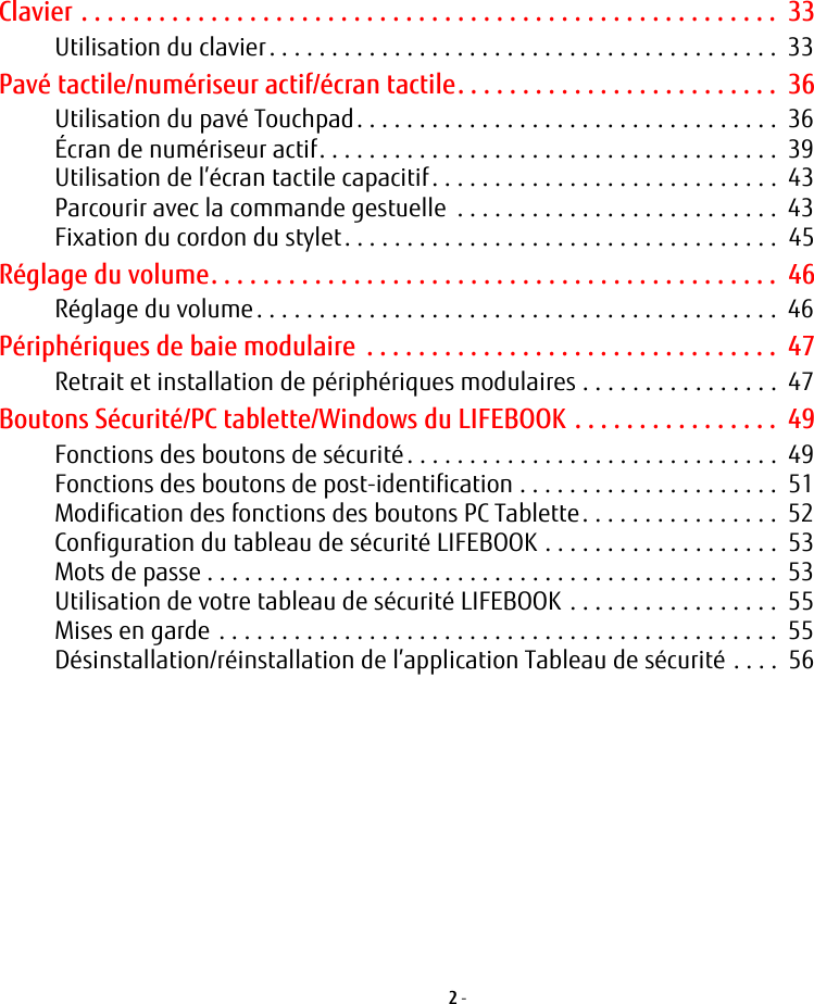 2 - Clavier . . . . . . . . . . . . . . . . . . . . . . . . . . . . . . . . . . . . . . . . . . . . . . . . . . . . . .  33Utilisation du clavier. . . . . . . . . . . . . . . . . . . . . . . . . . . . . . . . . . . . . . . . .  33Pavé tactile/numériseur actif/écran tactile. . . . . . . . . . . . . . . . . . . . . . . . .  36Utilisation du pavé Touchpad. . . . . . . . . . . . . . . . . . . . . . . . . . . . . . . . . .  36Écran de numériseur actif. . . . . . . . . . . . . . . . . . . . . . . . . . . . . . . . . . . . .  39Utilisation de l’écran tactile capacitif . . . . . . . . . . . . . . . . . . . . . . . . . . . .  43Parcourir avec la commande gestuelle  . . . . . . . . . . . . . . . . . . . . . . . . . .  43Fixation du cordon du stylet. . . . . . . . . . . . . . . . . . . . . . . . . . . . . . . . . . .  45Réglage du volume. . . . . . . . . . . . . . . . . . . . . . . . . . . . . . . . . . . . . . . . . . . .  46Réglage du volume. . . . . . . . . . . . . . . . . . . . . . . . . . . . . . . . . . . . . . . . . .  46Périphériques de baie modulaire  . . . . . . . . . . . . . . . . . . . . . . . . . . . . . . . .  47Retrait et installation de périphériques modulaires . . . . . . . . . . . . . . . .  47Boutons Sécurité/PC tablette/Windows du LIFEBOOK . . . . . . . . . . . . . . . .  49Fonctions des boutons de sécurité. . . . . . . . . . . . . . . . . . . . . . . . . . . . . .  49Fonctions des boutons de post-identification . . . . . . . . . . . . . . . . . . . . .  51Modification des fonctions des boutons PC Tablette. . . . . . . . . . . . . . . .  52Configuration du tableau de sécurité LIFEBOOK . . . . . . . . . . . . . . . . . . .  53Mots de passe . . . . . . . . . . . . . . . . . . . . . . . . . . . . . . . . . . . . . . . . . . . . . .  53Utilisation de votre tableau de sécurité LIFEBOOK . . . . . . . . . . . . . . . . .  55Mises en garde . . . . . . . . . . . . . . . . . . . . . . . . . . . . . . . . . . . . . . . . . . . . .  55Désinstallation/réinstallation de l’application Tableau de sécurité . . . .  56