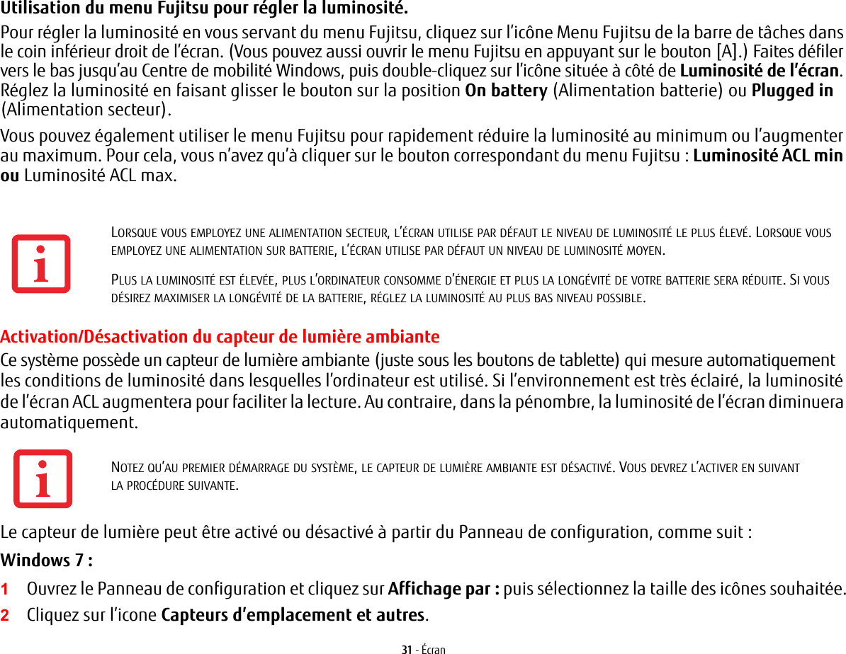 31 - ÉcranUtilisation du menu Fujitsu pour régler la luminosité. Pour régler la luminosité en vous servant du menu Fujitsu, cliquez sur l’icône Menu Fujitsu de la barre de tâches dans le coin inférieur droit de l’écran. (Vous pouvez aussi ouvrir le menu Fujitsu en appuyant sur le bouton [A].) Faites défiler vers le bas jusqu’au Centre de mobilité Windows, puis double-cliquez sur l’icône située à côté de Luminosité de l’écran. Réglez la luminosité en faisant glisser le bouton sur la position On battery (Alimentation batterie) ou Plugged in (Alimentation secteur).Vous pouvez également utiliser le menu Fujitsu pour rapidement réduire la luminosité au minimum ou l’augmenter au maximum. Pour cela, vous n’avez qu’à cliquer sur le bouton correspondant du menu Fujitsu : Luminosité ACL min ou Luminosité ACL max.Activation/Désactivation du capteur de lumière ambianteCe système possède un capteur de lumière ambiante (juste sous les boutons de tablette) qui mesure automatiquement les conditions de luminosité dans lesquelles l’ordinateur est utilisé. Si l’environnement est très éclairé, la luminosité de l’écran ACL augmentera pour faciliter la lecture. Au contraire, dans la pénombre, la luminosité de l’écran diminuera automatiquement.Le capteur de lumière peut être activé ou désactivé à partir du Panneau de configuration, comme suit:Windows 7 :1Ouvrez le Panneau de configuration et cliquez sur Affichage par: puis sélectionnez la taille des icônes souhaitée.2Cliquez sur l’icone Capteurs d’emplacement et autres.LORSQUE VOUS EMPLOYEZ UNE ALIMENTATION SECTEUR, L’ÉCRAN UTILISE PAR DÉFAUT LE NIVEAU DE LUMINOSITÉ LE PLUS ÉLEVÉ. LORSQUE VOUS EMPLOYEZ UNE ALIMENTATION SUR BATTERIE, L’ÉCRAN UTILISE PAR DÉFAUT UN NIVEAU DE LUMINOSITÉ MOYEN.PLUS LA LUMINOSITÉ EST ÉLEVÉE, PLUS L’ORDINATEUR CONSOMME D’ÉNERGIE ET PLUS LA LONGÉVITÉ DE VOTRE BATTERIE SERA RÉDUITE. SI VOUS DÉSIREZ MAXIMISER LA LONGÉVITÉ DE LA BATTERIE, RÉGLEZ LA LUMINOSITÉ AU PLUS BAS NIVEAU POSSIBLE.NOTEZ QU’AU PREMIER DÉMARRAGE DU SYSTÈME, LE CAPTEUR DE LUMIÈRE AMBIANTE EST DÉSACTIVÉ. VOUS DEVREZ L’ACTIVER EN SUIVANT LA PROCÉDURE SUIVANTE.