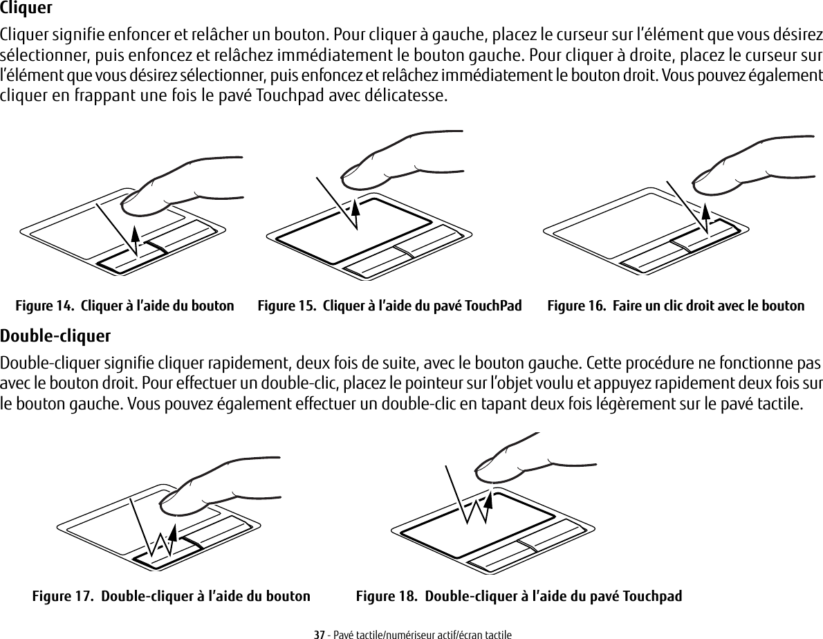 37 - Pavé tactile/numériseur actif/écran tactileCliquer Cliquer signifie enfoncer et relâcher un bouton. Pour cliquer à gauche, placez le curseur sur l’élément que vous désirez sélectionner, puis enfoncez et relâchez immédiatement le bouton gauche. Pour cliquer à droite, placez le curseur sur l’élément que vous désirez sélectionner, puis enfoncez et relâchez immédiatement le bouton droit. Vous pouvez également cliquer en frappant une fois le pavé Touchpad avec délicatesse.Figure 14.  Cliquer à l’aide du bouton Figure 15.  Cliquer à l’aide du pavé TouchPad Figure 16.  Faire un clic droit avec le boutonDouble-cliquer Double-cliquer signifie cliquer rapidement, deux fois de suite, avec le bouton gauche. Cette procédure ne fonctionne pas avec le bouton droit. Pour effectuer un double-clic, placez le pointeur sur l’objet voulu et appuyez rapidement deux fois sur le bouton gauche. Vous pouvez également effectuer un double-clic en tapant deux fois légèrement sur le pavé tactile. Figure 17.  Double-cliquer à l’aide du bouton Figure 18.  Double-cliquer à l’aide du pavé Touchpad