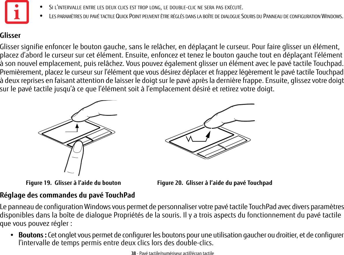 38 - Pavé tactile/numériseur actif/écran tactileGlisser Glisser signifie enfoncer le bouton gauche, sans le relâcher, en déplaçant le curseur. Pour faire glisser un élément, placez d’abord le curseur sur cet élément. Ensuite, enfoncez et tenez le bouton gauche tout en déplaçant l’élément à son nouvel emplacement, puis relâchez. Vous pouvez également glisser un élément avec le pavé tactile Touchpad. Premièrement, placez le curseur sur l’élément que vous désirez déplacer et frappez légèrement le pavé tactile Touchpad à deux reprises en faisant attention de laisser le doigt sur le pavé après la dernière frappe. Ensuite, glissez votre doigt sur le pavé tactile jusqu’à ce que l’élément soit à l’emplacement désiré et retirez votre doigt. Figure 19.  Glisser à l’aide du bouton Figure 20.  Glisser à l’aide du pavé TouchpadRéglage des commandes du pavé TouchPad Le panneau de configuration Windows vous permet de personnaliser votre pavé tactile TouchPad avec divers paramètres disponibles dans la boîte de dialogue Propriétés de la souris. Il y a trois aspects du fonctionnement du pavé tactile que vous pouvez régler:•Boutons : Cet onglet vous permet de configurer les boutons pour une utilisation gaucher ou droitier, et de configurer l’intervalle de temps permis entre deux clics lors des double-clics.•SI L’INTERVALLE ENTRE LES DEUX CLICS EST TROP LONG, LE DOUBLE-CLIC NE SERA PAS EXÉCUTÉ.•LES PARAMÈTRES DU PAVÉ TACTILE QUICK POINT PEUVENT ÊTRE RÉGLÉS DANS LA BOÎTE DE DIALOGUE SOURIS DU PANNEAU DE CONFIGURATION WINDOWS.