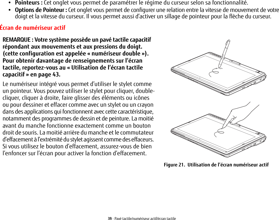 39 - Pavé tactile/numériseur actif/écran tactile•Pointeurs: Cet onglet vous permet de paramétrer le régime du curseur selon sa fonctionnalité.•Options de Pointeur: Cet onglet vous permet de configurer une relation entre la vitesse de mouvement de votre doigt et la vitesse du curseur. Il vous permet aussi d’activer un sillage de pointeur pour la flèche du curseur.REMARQUE: Votre système possède un pavé tactile capacitif répondant aux mouvements et aux pressions du doigt. (cette configuration est appelée « numériseur double »). Pour obtenir davantage de renseignements sur l’écran tactile, reportez-vous au «Utilisation de l’écran tactile capacitif» en page 43.Le numériseur intégré vous permet d’utiliser le stylet comme un pointeur. Vous pouvez utiliser le stylet pour cliquer, double-cliquer, cliquer à droite, faire glisser des éléments ou icônes ou pour dessiner et effacer comme avec un stylet ou un crayon dans des applications qui fonctionnent avec cette caractéristique, notamment des programmes de dessin et de peinture. La moitié avant du manche fonctionne exactement comme un bouton droit de souris. La moitié arrière du manche et le commutateur d’effacement à l’extrémité du stylet agissent comme des effaceurs. Si vous utilisez le bouton d’effacement, assurez-vous de bien l’enfoncer sur l’écran pour activer la fonction d’effacement.Figure 21.  Utilisation de l’écran numériseur actifÉcran de numériseur actif