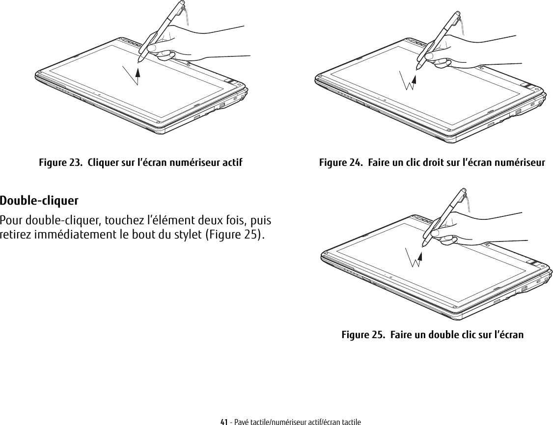   Figure 23.  Cliquer sur l’écran numériseur actif Figure 24.  Faire un clic droit sur l’écran numériseurDouble-cliquer Pour double-cliquer, touchez l’élément deux fois, puis retirez immédiatement le bout du stylet (Figure 25). Figure 25.  Faire un double clic sur l’écran41 - Pavé tactile/numériseur actif/écran tactile