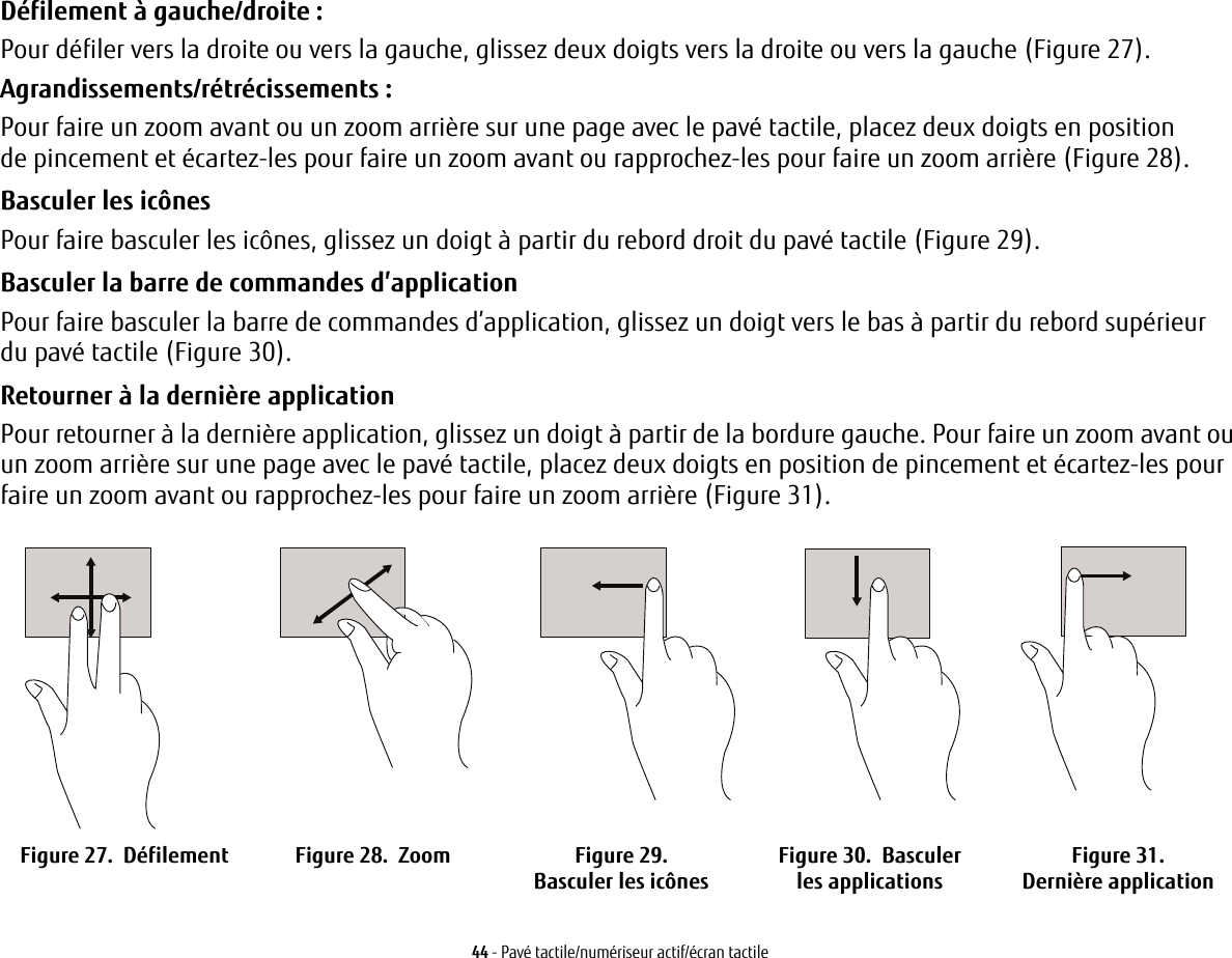 44 - Pavé tactile/numériseur actif/écran tactileDéfilement à gauche/droite:Pour défiler vers la droite ou vers la gauche, glissez deux doigts vers la droite ou vers la gauche (Figure 27).Agrandissements/rétrécissements :Pour faire un zoom avant ou un zoom arrière sur une page avec le pavé tactile, placez deux doigts en position de pincement et écartez-les pour faire un zoom avant ou rapprochez-les pour faire un zoom arrière (Figure 28).Basculer les icônesPour faire basculer les icônes, glissez un doigt à partir du rebord droit du pavé tactile (Figure 29).Basculer la barre de commandes d’applicationPour faire basculer la barre de commandes d’application, glissez un doigt vers le bas à partir du rebord supérieur du pavé tactile (Figure 30).Retourner à la dernière applicationPour retourner à la dernière application, glissez un doigt à partir de la bordure gauche. Pour faire un zoom avant ou un zoom arrière sur une page avec le pavé tactile, placez deux doigts en position de pincement et écartez-les pour faire un zoom avant ou rapprochez-les pour faire un zoom arrière (Figure 31).Figure 27.  Défilement Figure 28.  Zoom Figure 29.  Basculer les icônes Figure 30.  Basculer les applications Figure 31.  Dernière application