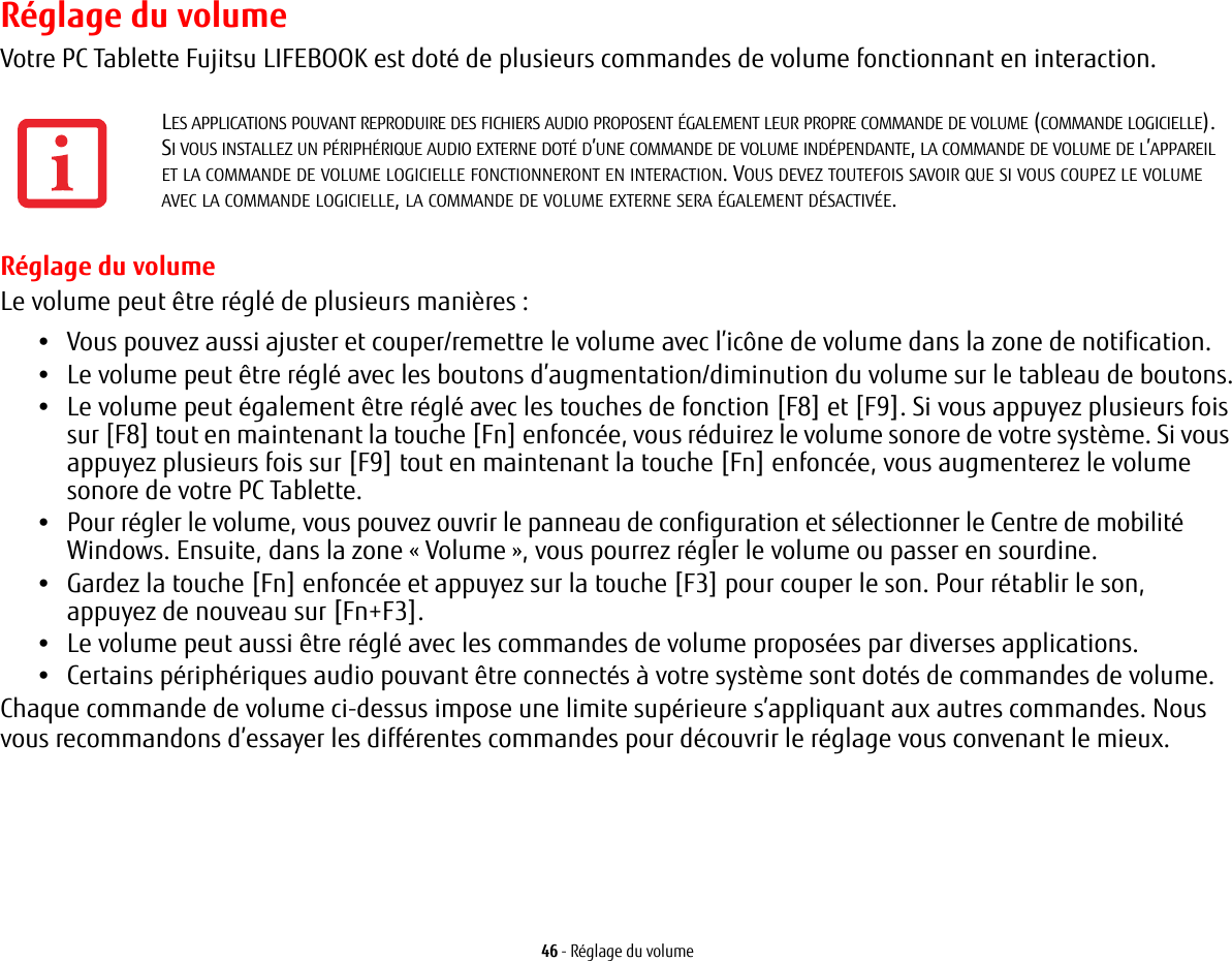 46 - Réglage du volumeRéglage du volumeVotre PC Tablette Fujitsu LIFEBOOK est doté de plusieurs commandes de volume fonctionnant en interaction. Réglage du volumeLe volume peut être réglé de plusieurs manières:•Vous pouvez aussi ajuster et couper/remettre le volume avec l’icône de volume dans la zone de notification.•Le volume peut être réglé avec les boutons d’augmentation/diminution du volume sur le tableau de boutons.•Le volume peut également être réglé avec les touches de fonction [F8] et [F9]. Si vous appuyez plusieurs fois sur [F8] tout en maintenant la touche [Fn] enfoncée, vous réduirez le volume sonore de votre système. Si vous appuyez plusieurs fois sur [F9] tout en maintenant la touche [Fn] enfoncée, vous augmenterez le volume sonore de votre PC Tablette.•Pour régler le volume, vous pouvez ouvrir le panneau de configuration et sélectionner le Centre de mobilité Windows. Ensuite, dans la zone « Volume », vous pourrez régler le volume ou passer en sourdine.•Gardez la touche [Fn] enfoncée et appuyez sur la touche [F3] pour couper le son. Pour rétablir le son, appuyez de nouveau sur [Fn+F3].•Le volume peut aussi être réglé avec les commandes de volume proposées par diverses applications.•Certains périphériques audio pouvant être connectés à votre système sont dotés de commandes de volume.Chaque commande de volume ci-dessus impose une limite supérieure s’appliquant aux autres commandes. Nous vous recommandons d’essayer les différentes commandes pour découvrir le réglage vous convenant le mieux.LES APPLICATIONS POUVANT REPRODUIRE DES FICHIERS AUDIO PROPOSENT ÉGALEMENT LEUR PROPRE COMMANDE DE VOLUME (COMMANDE LOGICIELLE). SI VOUS INSTALLEZ UN PÉRIPHÉRIQUE AUDIO EXTERNE DOTÉ D’UNE COMMANDE DE VOLUME INDÉPENDANTE, LA COMMANDE DE VOLUME DE L’APPAREIL ET LA COMMANDE DE VOLUME LOGICIELLE FONCTIONNERONT EN INTERACTION. VOUS DEVEZ TOUTEFOIS SAVOIR QUE SI VOUS COUPEZ LE VOLUME AVEC LA COMMANDE LOGICIELLE, LA COMMANDE DE VOLUME EXTERNE SERA ÉGALEMENT DÉSACTIVÉE. 