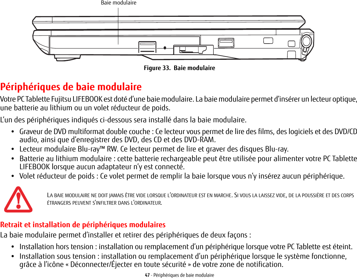 Baie modulaire 47 - Périphériques de baie modulaireFigure 33.  Baie modulairePériphériques de baie modulaireVotre PC Tablette Fujitsu LIFEBOOK est doté d’une baie modulaire. La baie modulaire permet d’insérer un lecteur optique, une batterie au lithium ou un volet réducteur de poids. L’un des périphériques indiqués ci-dessous sera installé dans la baie modulaire. •Graveur de DVD multiformat double couche: Ce lecteur vous permet de lire des films, des logiciels et des DVD/CD audio, ainsi que d’enregistrer des DVD, des CD et des DVD-RAM.•Lecteur modulaire Blu-ray™ RW. Ce lecteur permet de lire et graver des disques Blu-ray.•Batterie au lithium modulaire: cette batterie rechargeable peut être utilisée pour alimenter votre PC Tablette LIFEBOOK lorsque aucun adaptateur n’y est connecté.•Volet réducteur de poids: Ce volet permet de remplir la baie lorsque vous n’y insérez aucun périphérique.Retrait et installation de périphériques modulaires La baie modulaire permet d’installer et retirer des périphériques de deux façons:•Installation hors tension: installation ou remplacement d’un périphérique lorsque votre PC Tablette est éteint.•Installation sous tension: installation ou remplacement d’un périphérique lorsque le système fonctionne, grâce à l’icône «Déconnecter/Éjecter en toute sécurité» de votre zone de notification.LA BAIE MODULAIRE NE DOIT JAMAIS ÊTRE VIDE LORSQUE L’ORDINATEUR EST EN MARCHE. SI VOUS LA LAISSEZ VIDE, DE LA POUSSIÈRE ET DES CORPS ÉTRANGERS PEUVENT S’INFILTRER DANS L’ORDINATEUR.