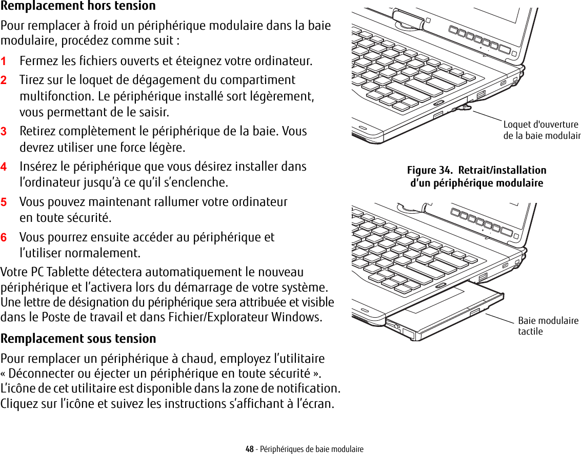 Remplacement hors tension Pour remplacer à froid un périphérique modulaire dans la baie modulaire, procédez comme suit:1Fermez les fichiers ouverts et éteignez votre ordinateur.2Tirez sur le loquet de dégagement du compartiment multifonction. Le périphérique installé sort légèrement, vous permettant de le saisir.3Retirez complètement le périphérique de la baie. Vous devrez utiliser une force légère.4Insérez le périphérique que vous désirez installer dans l’ordinateur jusqu’à ce qu’il s’enclenche.5Vous pouvez maintenant rallumer votre ordinateur en toute sécurité.6Vous pourrez ensuite accéder au périphérique et l’utiliser normalement.Votre PC Tablette détectera automatiquement le nouveau périphérique et l’activera lors du démarrage de votre système. Une lettre de désignation du périphérique sera attribuée et visible dans le Poste de travail et dans Fichier/Explorateur Windows. Remplacement sous tension Pour remplacer un périphérique à chaud, employez l’utilitaire «Déconnecter ou éjecter un périphérique en toute sécurité». L’icône de cet utilitaire est disponible dans la zone de notification. Cliquez sur l’icône et suivez les instructions s’affichant à l’écran.Loquet d&apos;ouverture de la baie modulairFigure 34.  Retrait/installation d’un périphérique modulaireBaie modulaire tactile48 - Périphériques de baie modulaire