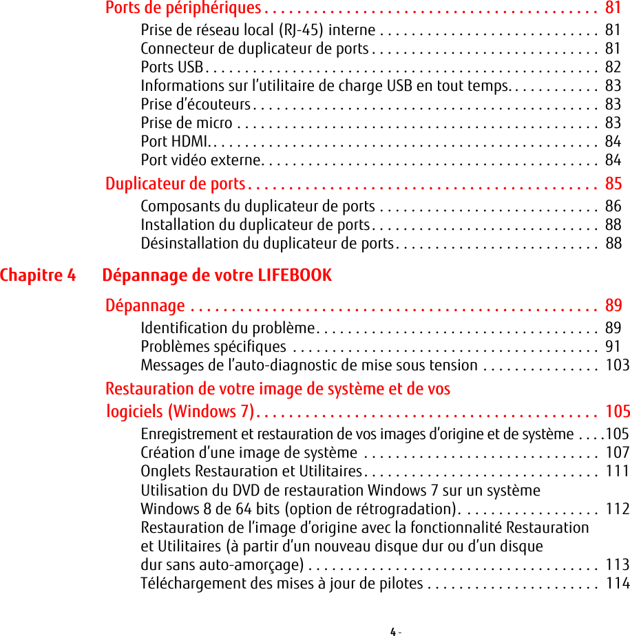 4 - Ports de périphériques . . . . . . . . . . . . . . . . . . . . . . . . . . . . . . . . . . . . . . . . .  81Prise de réseau local (RJ-45) interne . . . . . . . . . . . . . . . . . . . . . . . . . . . .  81Connecteur de duplicateur de ports . . . . . . . . . . . . . . . . . . . . . . . . . . . . .  81Ports USB. . . . . . . . . . . . . . . . . . . . . . . . . . . . . . . . . . . . . . . . . . . . . . . . . .  82Informations sur l’utilitaire de charge USB en tout temps. . . . . . . . . . . .  83Prise d’écouteurs. . . . . . . . . . . . . . . . . . . . . . . . . . . . . . . . . . . . . . . . . . . .  83Prise de micro . . . . . . . . . . . . . . . . . . . . . . . . . . . . . . . . . . . . . . . . . . . . . .  83Port HDMI.. . . . . . . . . . . . . . . . . . . . . . . . . . . . . . . . . . . . . . . . . . . . . . . . .  84Port vidéo externe. . . . . . . . . . . . . . . . . . . . . . . . . . . . . . . . . . . . . . . . . . .  84Duplicateur de ports. . . . . . . . . . . . . . . . . . . . . . . . . . . . . . . . . . . . . . . . . . .  85Composants du duplicateur de ports . . . . . . . . . . . . . . . . . . . . . . . . . . . .  86Installation du duplicateur de ports. . . . . . . . . . . . . . . . . . . . . . . . . . . . .  88Désinstallation du duplicateur de ports. . . . . . . . . . . . . . . . . . . . . . . . . .  88Chapitre 4 Dépannage de votre LIFEBOOKDépannage . . . . . . . . . . . . . . . . . . . . . . . . . . . . . . . . . . . . . . . . . . . . . . . . . .  89Identification du problème. . . . . . . . . . . . . . . . . . . . . . . . . . . . . . . . . . . .  89Problèmes spécifiques  . . . . . . . . . . . . . . . . . . . . . . . . . . . . . . . . . . . . . . .  91Messages de l’auto-diagnostic de mise sous tension . . . . . . . . . . . . . . .  103Restauration de votre image de système et de vos logiciels (Windows 7). . . . . . . . . . . . . . . . . . . . . . . . . . . . . . . . . . . . . . . . . .  105Enregistrement et restauration de vos images d’origine et de système . . . .105Création d’une image de système  . . . . . . . . . . . . . . . . . . . . . . . . . . . . . .  107Onglets Restauration et Utilitaires. . . . . . . . . . . . . . . . . . . . . . . . . . . . . .  111Utilisation du DVD de restauration Windows 7 sur un système Windows 8 de 64 bits (option de rétrogradation). . . . . . . . . . . . . . . . . .  112Restauration de l’image d’origine avec la fonctionnalité Restauration et Utilitaires (à partir d’un nouveau disque dur ou d’un disque dur sans auto-amorçage) . . . . . . . . . . . . . . . . . . . . . . . . . . . . . . . . . . . . .  113Téléchargement des mises à jour de pilotes . . . . . . . . . . . . . . . . . . . . . .  114