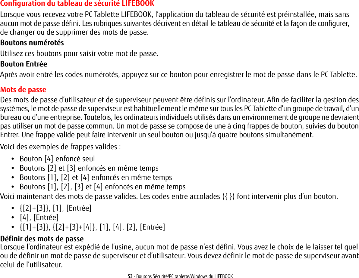 53 - Boutons Sécurité/PC tablette/Windows du LIFEBOOKConfiguration du tableau de sécurité LIFEBOOKLorsque vous recevez votre PC Tablette LIFEBOOK, l’application du tableau de sécurité est préinstallée, mais sans aucun mot de passe défini. Les rubriques suivantes décrivent en détail le tableau de sécurité et la façon de configurer, de changer ou de supprimer des mots de passe.Boutons numérotésUtilisez ces boutons pour saisir votre mot de passe.Bouton EntréeAprès avoir entré les codes numérotés, appuyez sur ce bouton pour enregistrer le mot de passe dans le PC Tablette. Mots de passeDes mots de passe d’utilisateur et de superviseur peuvent être définis sur l’ordinateur. Afin de faciliter la gestion des systèmes, le mot de passe de superviseur est habituellement le même sur tous les PC Tablette d’un groupe de travail, d’un bureau ou d’une entreprise. Toutefois, les ordinateurs individuels utilisés dans un environnement de groupe ne devraient pas utiliser un mot de passe commun. Un mot de passe se compose de une à cinq frappes de bouton, suivies du bouton Entrer. Une frappe valide peut faire intervenir un seul bouton ou jusqu’à quatre boutons simultanément. Voici des exemples de frappes valides: •Bouton [4] enfoncé seul•Boutons [2] et [3] enfoncés en même temps•Boutons [1], [2] et [4] enfoncés en même temps•Boutons [1], [2], [3] et [4] enfoncés en même tempsVoici maintenant des mots de passe valides. Les codes entre accolades ({}) font intervenir plus d’un bouton. •{[2]+[3]}, [1], [Entrée]•[4], [Entrée]•{[1]+[3]}, {[2]+[3]+[4]}, [1], [4], [2], [Entrée]Définir des mots de passe Lorsque l’ordinateur est expédié de l’usine, aucun mot de passe n’est défini. Vous avez le choix de le laisser tel quel ou de définir un mot de passe de superviseur et d’utilisateur. Vous devez définir le mot de passe de superviseur avant celui de l’utilisateur.